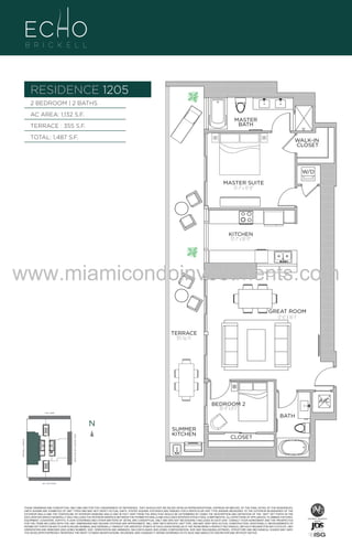 RESIDENCE 1205
2 BEDROOM | 2 BATHS
AC AREA: 1,132 S.F.

MASTER
BATH

TERRACE : 355 S.F.
TOTAL: 1,487 S.F.

WALK-IN
CLOSET

W/D
MASTER SUITE
13'-7" x 12'-0"

2/2B
1132 S.F.

KITCHEN
13'-7" x 10'-11"

www.miamicondoinvestments.com
GREAT ROOM
17'-6" X 16'-1"
TERRACE
355 Sq. Ft.

6 P L AT E
14th LANE

BATH

N

N

SUMMER
KITCHEN

BISCAYNE BAY (WATER VIEW)

BRICKELL AVENUE

SE 15th ROAD

A/C

BEDROOM 2
10'-4" x 8'-1"

CLOSET

N

LINE 05

THESE DRAWINGS ARE CONCEPTUAL ONLY AND ARE FOR THE CONVENIENCE OF REFERENCE. THEY SHOULD NOT BE RELIED UPON AS REPRESENTATIONS, EXPRESS OR IMPLIED, OF THE FINAL DETAIL OF THE RESIDENCES.
UNITS SHOWN ARE EXAMPLES OF UNIT TYPES AND MAY NOT DEPICT ACTUAL UNITS. STATED SQUARE FOOTAGES ARE RANGES FOR A PARTICULAR UNIT TYPE ANDARE MEASURED TO THE EXTERIOR BOUNDARIES OF THE
EXTERIOR WALLS AND THE CENTERLINE OF INTERIOR DEMISING WALLS AND IN FACT VARY FROM THE AREA THAT WOULD BE DETERMINED BY USING THE DESCRIPTION AND DEFINITION OF THE “UNIT” SET FORTH IN THE
DECLARATION (WHICH GENERALLY ONLY INCLUDES THE INTERIOR AIRSPACE BETWEEN THE PERIMETER WALLS AND EXCLUDES INTERIOR STRUCTURAL COMPONENTS). ALL DEPICTIONS OF APPLIANCES, PLUMBING FIXTURES,
EQUIPMENT, COUNTERS, SOFFITS, FLOOR COVERINGS AND OTHER MATTERS OF DETAIL ARE CONCEPTUAL ONLY AND ARE NOT NECESSARILY INCLUDED IN EACH UNIT. CONSULT YOUR AGREEMENT AND THE PROSPECTUS
FOR THE ITEMS INCLUDED WITH THE UNIT. DIMENSIONS AND SQUARE FOOTAGE ARE APPROXIMATE, WILL VARY WITH SPECIFIC UNIT TYPE, AND MAY VARY WITH ACTUAL CONSTRUCTION. ADDITIONALLY, MEASUREMENTS OF
ROOMS SET FORTH ON ANY FLOOR PLAN ARE NOMINAL AND GENERALLY TAKEN AT THE GREATEST POINTS OF EACH GIVEN ROOM (AS IF THE ROOM WERE A PERFECT RECTANGLE), WITHOUT REGARD FOR ANY CUTOUTS. UNIT
ORIENTATION AND WINDOWS (INCLUDING NUMBER, SIZE, ORIENTATION AND AWNINGS), BALCONY/LANAIS (INCLUDING CONFIGURATION, SIZE AND RAILING/BALUSTRADE), STRUCTURE AND MECHANICAL CHASES MAY VARY.
THE DEVELOPER EXPRESSLY RESERVES THE RIGHT TO MAKE MODIFICATIONS, REVISIONS, AND CHANGES IT DEEMS DESIRABLE IN ITS SOLE AND ABSOLUTE DISCRETION AND WITHOUT NOTICE.

 