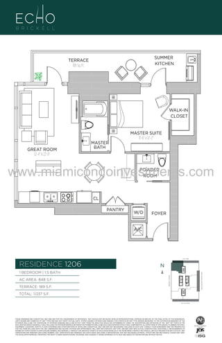 WALK-IN
CLOSET

MASTER SUITE
11'-6" x 12'-2"

6
GREAT ROOM
12'-4" X 22'-0"

MASTER
BATH

www.miamicondoinvestments.com
POWDER
ROOM

CL
PANTRY

W/D

FOYER

A/C

6 P L AT E
14th LANE

RESIDENCE 1206

N
N

AC AREA: 848 S.F.
TERRACE: 189 S.F.

BISCAYNE BAY (WATER VIEW)

1 BEDROOM | 1.5 BATH
BRICKELL AVENUE

F.

SUMMER
KITCHEN

TERRACE
189 Sq. Ft.

TOTAL: 1,037 S.F.
SE 15th ROAD

THESE DRAWINGS ARE CONCEPTUAL ONLY AND ARE FOR THE CONVENIENCE OF REFERENCE. THEY SHOULD NOT BE RELIED UPON AS REPRESENTATIONS, EXPRESS OR IMPLIED, OF THE FINAL DETAIL OF THE RESIDENCES.
UNITS SHOWN ARE EXAMPLES OF UNIT TYPES AND MAY NOT DEPICT ACTUAL UNITS. STATED SQUARE FOOTAGES ARE RANGES FOR A PARTICULAR UNIT TYPE ANDARE MEASURED TO THE EXTERIOR BOUNDARIES OF THE
EXTERIOR WALLS AND THE CENTERLINE OF INTERIOR DEMISING WALLS AND IN FACT VARY FROM THE AREA THAT WOULD BE DETERMINED BY USING THE DESCRIPTION AND DEFINITION OF THE “UNIT” SET FORTH IN THE
DECLARATION (WHICH GENERALLY ONLY INCLUDES THE INTERIOR AIRSPACE BETWEEN THE PERIMETER WALLS AND EXCLUDES INTERIOR STRUCTURAL COMPONENTS). ALL DEPICTIONS OF APPLIANCES, PLUMBING FIXTURES,
EQUIPMENT, COUNTERS, SOFFITS, FLOOR COVERINGS AND OTHER MATTERS OF DETAIL ARE CONCEPTUAL ONLY AND ARE NOT NECESSARILY INCLUDED IN EACH UNIT. CONSULT YOUR AGREEMENT AND THE PROSPECTUS
FOR THE ITEMS INCLUDED WITH THE UNIT. DIMENSIONS AND SQUARE FOOTAGE ARE APPROXIMATE, WILL VARY WITH SPECIFIC UNIT TYPE, AND MAY VARY WITH ACTUAL CONSTRUCTION. ADDITIONALLY, MEASUREMENTS OF
ROOMS SET FORTH ON ANY FLOOR PLAN ARE NOMINAL AND GENERALLY TAKEN AT THE GREATEST POINTS OF EACH GIVEN ROOM (AS IF THE ROOM WERE A PERFECT RECTANGLE), WITHOUT REGARD FOR ANY CUTOUTS. UNIT
ORIENTATION AND WINDOWS (INCLUDING NUMBER, SIZE, ORIENTATION AND AWNINGS), BALCONY/LANAIS (INCLUDING CONFIGURATION, SIZE AND RAILING/BALUSTRADE), STRUCTURE AND MECHANICAL CHASES MAY VARY.
THE DEVELOPER EXPRESSLY RESERVES THE RIGHT TO MAKE MODIFICATIONS, REVISIONS, AND CHANGES IT DEEMS DESIRABLE IN ITS SOLE AND ABSOLUTE DISCRETION AND WITHOUT NOTICE.

 
