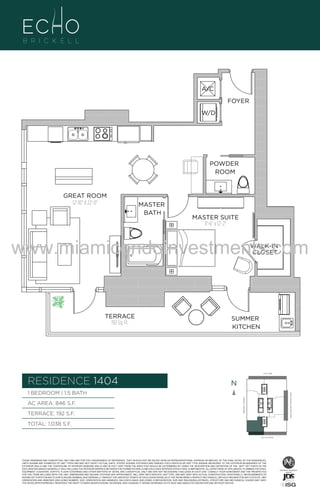 A/C
FOYER
W/D

POWDER
ROOM

GREAT ROOM
12'-10" X 22'-0"

MASTER
BATH

MASTER SUITE
11'-6" x 12'-2"

www.miamicondoinvestments.com
WALK-IN
CLOSET

TERRACE
192 Sq. Ft.

04

SUMMER
KITCHEN

F.
6 P L AT E
14th LANE

RESIDENCE 1404

N
N

TERRACE: 192 S.F.

BRICKELL AVENUE

AC AREA: 846 S.F.

BISCAYNE BAY (WATER VIEW)

1 BEDROOM | 1.5 BATH

TOTAL: 1,038 S.F.
SE 15th ROAD

THESE DRAWINGS ARE CONCEPTUAL ONLY AND ARE FOR THE CONVENIENCE OF REFERENCE. THEY SHOULD NOT BE RELIED UPON AS REPRESENTATIONS, EXPRESS OR IMPLIED, OF THE FINAL DETAIL OF THE RESIDENCES.
UNITS SHOWN ARE EXAMPLES OF UNIT TYPES AND MAY NOT DEPICT ACTUAL UNITS. STATED SQUARE FOOTAGES ARE RANGES FOR A PARTICULAR UNIT TYPE ANDARE MEASURED TO THE EXTERIOR BOUNDARIES OF THE
EXTERIOR WALLS AND THE CENTERLINE OF INTERIOR DEMISING WALLS AND IN FACT VARY FROM THE AREA THAT WOULD BE DETERMINED BY USING THE DESCRIPTION AND DEFINITION OF THE “UNIT” SET FORTH IN THE
DECLARATION (WHICH GENERALLY ONLY INCLUDES THE INTERIOR AIRSPACE BETWEEN THE PERIMETER WALLS AND EXCLUDES INTERIOR STRUCTURAL COMPONENTS). ALL DEPICTIONS OF APPLIANCES, PLUMBING FIXTURES,
EQUIPMENT, COUNTERS, SOFFITS, FLOOR COVERINGS AND OTHER MATTERS OF DETAIL ARE CONCEPTUAL ONLY AND ARE NOT NECESSARILY INCLUDED IN EACH UNIT. CONSULT YOUR AGREEMENT AND THE PROSPECTUS
FOR THE ITEMS INCLUDED WITH THE UNIT. DIMENSIONS AND SQUARE FOOTAGE ARE APPROXIMATE, WILL VARY WITH SPECIFIC UNIT TYPE, AND MAY VARY WITH ACTUAL CONSTRUCTION. ADDITIONALLY, MEASUREMENTS OF
ROOMS SET FORTH ON ANY FLOOR PLAN ARE NOMINAL AND GENERALLY TAKEN AT THE GREATEST POINTS OF EACH GIVEN ROOM (AS IF THE ROOM WERE A PERFECT RECTANGLE), WITHOUT REGARD FOR ANY CUTOUTS. UNIT
ORIENTATION AND WINDOWS (INCLUDING NUMBER, SIZE, ORIENTATION AND AWNINGS), BALCONY/LANAIS (INCLUDING CONFIGURATION, SIZE AND RAILING/BALUSTRADE), STRUCTURE AND MECHANICAL CHASES MAY VARY.
THE DEVELOPER EXPRESSLY RESERVES THE RIGHT TO MAKE MODIFICATIONS, REVISIONS, AND CHANGES IT DEEMS DESIRABLE IN ITS SOLE AND ABSOLUTE DISCRETION AND WITHOUT NOTICE.

 
