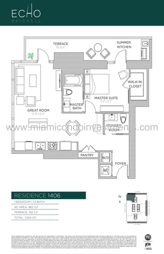 WALK-IN
CLOSET

06
GREAT ROOM
12'-10" X 22'-0"

MASTER
BATH

MASTER SUITE
11'-6" x 12'-2"

www.miamicondoinvestments.com
POWDER
ROOM

PANTRY

W/D
FOYER
A/C

6 P L AT E
14th LANE

RESIDENCE 1406

N
N

AC AREA: 862 S.F.
TERRACE: 192 S.F.

BISCAYNE BAY (WATER VIEW)

1 BEDROOM | 1.5 BATH
BRICKELL AVENUE

.F.

SUMMER
KITCHEN

TERRACE
192 Sq. Ft.

TOTAL: 1,054 S.F.
SE 15th ROAD

THESE DRAWINGS ARE CONCEPTUAL ONLY AND ARE FOR THE CONVENIENCE OF REFERENCE. THEY SHOULD NOT BE RELIED UPON AS REPRESENTATIONS, EXPRESS OR IMPLIED, OF THE FINAL DETAIL OF THE RESIDENCES.
UNITS SHOWN ARE EXAMPLES OF UNIT TYPES AND MAY NOT DEPICT ACTUAL UNITS. STATED SQUARE FOOTAGES ARE RANGES FOR A PARTICULAR UNIT TYPE ANDARE MEASURED TO THE EXTERIOR BOUNDARIES OF THE
EXTERIOR WALLS AND THE CENTERLINE OF INTERIOR DEMISING WALLS AND IN FACT VARY FROM THE AREA THAT WOULD BE DETERMINED BY USING THE DESCRIPTION AND DEFINITION OF THE “UNIT” SET FORTH IN THE
DECLARATION (WHICH GENERALLY ONLY INCLUDES THE INTERIOR AIRSPACE BETWEEN THE PERIMETER WALLS AND EXCLUDES INTERIOR STRUCTURAL COMPONENTS). ALL DEPICTIONS OF APPLIANCES, PLUMBING FIXTURES,
EQUIPMENT, COUNTERS, SOFFITS, FLOOR COVERINGS AND OTHER MATTERS OF DETAIL ARE CONCEPTUAL ONLY AND ARE NOT NECESSARILY INCLUDED IN EACH UNIT. CONSULT YOUR AGREEMENT AND THE PROSPECTUS
FOR THE ITEMS INCLUDED WITH THE UNIT. DIMENSIONS AND SQUARE FOOTAGE ARE APPROXIMATE, WILL VARY WITH SPECIFIC UNIT TYPE, AND MAY VARY WITH ACTUAL CONSTRUCTION. ADDITIONALLY, MEASUREMENTS OF
ROOMS SET FORTH ON ANY FLOOR PLAN ARE NOMINAL AND GENERALLY TAKEN AT THE GREATEST POINTS OF EACH GIVEN ROOM (AS IF THE ROOM WERE A PERFECT RECTANGLE), WITHOUT REGARD FOR ANY CUTOUTS. UNIT
ORIENTATION AND WINDOWS (INCLUDING NUMBER, SIZE, ORIENTATION AND AWNINGS), BALCONY/LANAIS (INCLUDING CONFIGURATION, SIZE AND RAILING/BALUSTRADE), STRUCTURE AND MECHANICAL CHASES MAY VARY.
THE DEVELOPER EXPRESSLY RESERVES THE RIGHT TO MAKE MODIFICATIONS, REVISIONS, AND CHANGES IT DEEMS DESIRABLE IN ITS SOLE AND ABSOLUTE DISCRETION AND WITHOUT NOTICE.

 