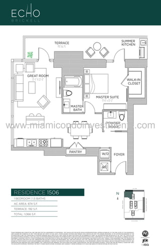 SUMMER
KITCHEN

TERRACE
192 Sq. Ft.

GREAT ROOM
13'-5" X 22'-0"

WALK-IN
CLOSET

MASTER SUITE
11'-6" x 12'-2"

06
B
.F.

MASTER
BATH

www.miamicondoinvestments.com
POWDER
ROOM

PANTRY

W/D

FOYER

A/C

6 P L AT E
14th LANE

RESIDENCE 1506

N
N

TERRACE: 192 S.F.

BRICKELL AVENUE

AC AREA: 874 S.F.

BISCAYNE BAY (WATER VIEW)

1 BEDROOM | 1.5 BATHS

TOTAL: 1,066 S.F.
SE 15th ROAD

THESE DRAWINGS ARE CONCEPTUAL ONLY AND ARE FOR THE CONVENIENCE OF REFERENCE. THEY SHOULD NOT BE RELIED UPON AS REPRESENTATIONS, EXPRESS OR IMPLIED, OF THE FINAL DETAIL OF THE RESIDENCES.
UNITS SHOWN ARE EXAMPLES OF UNIT TYPES AND MAY NOT DEPICT ACTUAL UNITS. STATED SQUARE FOOTAGES ARE RANGES FOR A PARTICULAR UNIT TYPE ANDARE MEASURED TO THE EXTERIOR BOUNDARIES OF THE
EXTERIOR WALLS AND THE CENTERLINE OF INTERIOR DEMISING WALLS AND IN FACT VARY FROM THE AREA THAT WOULD BE DETERMINED BY USING THE DESCRIPTION AND DEFINITION OF THE “UNIT” SET FORTH IN THE
DECLARATION (WHICH GENERALLY ONLY INCLUDES THE INTERIOR AIRSPACE BETWEEN THE PERIMETER WALLS AND EXCLUDES INTERIOR STRUCTURAL COMPONENTS). ALL DEPICTIONS OF APPLIANCES, PLUMBING FIXTURES,
EQUIPMENT, COUNTERS, SOFFITS, FLOOR COVERINGS AND OTHER MATTERS OF DETAIL ARE CONCEPTUAL ONLY AND ARE NOT NECESSARILY INCLUDED IN EACH UNIT. CONSULT YOUR AGREEMENT AND THE PROSPECTUS
FOR THE ITEMS INCLUDED WITH THE UNIT. DIMENSIONS AND SQUARE FOOTAGE ARE APPROXIMATE, WILL VARY WITH SPECIFIC UNIT TYPE, AND MAY VARY WITH ACTUAL CONSTRUCTION. ADDITIONALLY, MEASUREMENTS OF
ROOMS SET FORTH ON ANY FLOOR PLAN ARE NOMINAL AND GENERALLY TAKEN AT THE GREATEST POINTS OF EACH GIVEN ROOM (AS IF THE ROOM WERE A PERFECT RECTANGLE), WITHOUT REGARD FOR ANY CUTOUTS. UNIT
ORIENTATION AND WINDOWS (INCLUDING NUMBER, SIZE, ORIENTATION AND AWNINGS), BALCONY/LANAIS (INCLUDING CONFIGURATION, SIZE AND RAILING/BALUSTRADE), STRUCTURE AND MECHANICAL CHASES MAY VARY.
THE DEVELOPER EXPRESSLY RESERVES THE RIGHT TO MAKE MODIFICATIONS, REVISIONS, AND CHANGES IT DEEMS DESIRABLE IN ITS SOLE AND ABSOLUTE DISCRETION AND WITHOUT NOTICE.

 