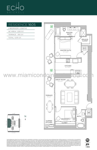 RESIDENCE 1605
2 BEDROOM | 2 BATHS
AC AREA: 1,220 S.F.

MASTER
BATH

TERRACE : 355 S.F.
TOTAL: 1,575 S.F.

WALK-IN
CLOSET

W/D
MASTER SUITE
15'-1" x 12'-0"

UNIT 1605
2/2B
1220 S.F.

KITCHEN
14'-7" x 10'-11"

www.miamicondoinvestments.com
GREAT ROOM
19'-0" X 16'-1"

TERRACE
355 Sq. Ft.

6 P L AT E

A/C

14th LANE

N

N
BRICKELL AVENUE

BISCAYNE BAY (WATER VIEW)

BATH
SUMMER
KITCHEN

SE 15th ROAD

N

BEDROOM 2
11'-10" x 8'-1"
CLOSET

16th LVL - 6 UNIT

THESE DRAWINGS ARE CONCEPTUAL ONLY AND ARE FOR THE CONVENIENCE OF REFERENCE. THEY SHOULD NOT BE RELIED UPON AS REPRESENTATIONS, EXPRESS OR IMPLIED, OF THE FINAL DETAIL OF THE RESIDENCES.
UNITS SHOWN ARE EXAMPLES OF UNIT TYPES AND MAY NOT DEPICT ACTUAL UNITS. STATED SQUARE FOOTAGES ARE RANGES FOR A PARTICULAR UNIT TYPE ANDARE MEASURED TO THE EXTERIOR BOUNDARIES OF THE
EXTERIOR WALLS AND THE CENTERLINE OF INTERIOR DEMISING WALLS AND IN FACT VARY FROM THE AREA THAT WOULD BE DETERMINED BY USING THE DESCRIPTION AND DEFINITION OF THE “UNIT” SET FORTH IN THE
DECLARATION (WHICH GENERALLY ONLY INCLUDES THE INTERIOR AIRSPACE BETWEEN THE PERIMETER WALLS AND EXCLUDES INTERIOR STRUCTURAL COMPONENTS). ALL DEPICTIONS OF APPLIANCES, PLUMBING FIXTURES,
EQUIPMENT, COUNTERS, SOFFITS, FLOOR COVERINGS AND OTHER MATTERS OF DETAIL ARE CONCEPTUAL ONLY AND ARE NOT NECESSARILY INCLUDED IN EACH UNIT. CONSULT YOUR AGREEMENT AND THE PROSPECTUS
FOR THE ITEMS INCLUDED WITH THE UNIT. DIMENSIONS AND SQUARE FOOTAGE ARE APPROXIMATE, WILL VARY WITH SPECIFIC UNIT TYPE, AND MAY VARY WITH ACTUAL CONSTRUCTION. ADDITIONALLY, MEASUREMENTS OF
ROOMS SET FORTH ON ANY FLOOR PLAN ARE NOMINAL AND GENERALLY TAKEN AT THE GREATEST POINTS OF EACH GIVEN ROOM (AS IF THE ROOM WERE A PERFECT RECTANGLE), WITHOUT REGARD FOR ANY CUTOUTS. UNIT
ORIENTATION AND WINDOWS (INCLUDING NUMBER, SIZE, ORIENTATION AND AWNINGS), BALCONY/LANAIS (INCLUDING CONFIGURATION, SIZE AND RAILING/BALUSTRADE), STRUCTURE AND MECHANICAL CHASES MAY VARY.
THE DEVELOPER EXPRESSLY RESERVES THE RIGHT TO MAKE MODIFICATIONS, REVISIONS, AND CHANGES IT DEEMS DESIRABLE IN ITS SOLE AND ABSOLUTE DISCRETION AND WITHOUT NOTICE.

 