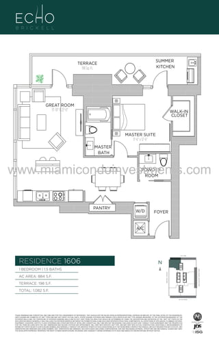 GREAT ROOM
13'-10" X 22'-0"

WALK-IN
CLOSET

MASTER SUITE
11'-6" x 12'-6"

A1

MASTER
BATH

www.miamicondoinvestments.com
POWDER
ROOM

PANTRY

W/D

FOYER

A/C

6 P L AT E
14th LANE

RESIDENCE 1606

N
N

AC AREA: 884 S.F.
TERRACE: 198 S.F.

BISCAYNE BAY (WATER VIEW)

1 BEDROOM | 1.5 BATHS
BRICKELL AVENUE

B
F.

SUMMER
KITCHEN

TERRACE
198 Sq. Ft.

TOTAL: 1,082 S.F.
SE 15th ROAD

THESE DRAWINGS ARE CONCEPTUAL ONLY AND ARE FOR THE CONVENIENCE OF REFERENCE. THEY SHOULD NOT BE RELIED UPON AS REPRESENTATIONS, EXPRESS OR IMPLIED, OF THE FINAL DETAIL OF THE RESIDENCES.
UNITS SHOWN ARE EXAMPLES OF UNIT TYPES AND MAY NOT DEPICT ACTUAL UNITS. STATED SQUARE FOOTAGES ARE RANGES FOR A PARTICULAR UNIT TYPE ANDARE MEASURED TO THE EXTERIOR BOUNDARIES OF THE
EXTERIOR WALLS AND THE CENTERLINE OF INTERIOR DEMISING WALLS AND IN FACT VARY FROM THE AREA THAT WOULD BE DETERMINED BY USING THE DESCRIPTION AND DEFINITION OF THE “UNIT” SET FORTH IN THE
DECLARATION (WHICH GENERALLY ONLY INCLUDES THE INTERIOR AIRSPACE BETWEEN THE PERIMETER WALLS AND EXCLUDES INTERIOR STRUCTURAL COMPONENTS). ALL DEPICTIONS OF APPLIANCES, PLUMBING FIXTURES,
EQUIPMENT, COUNTERS, SOFFITS, FLOOR COVERINGS AND OTHER MATTERS OF DETAIL ARE CONCEPTUAL ONLY AND ARE NOT NECESSARILY INCLUDED IN EACH UNIT. CONSULT YOUR AGREEMENT AND THE PROSPECTUS
FOR THE ITEMS INCLUDED WITH THE UNIT. DIMENSIONS AND SQUARE FOOTAGE ARE APPROXIMATE, WILL VARY WITH SPECIFIC UNIT TYPE, AND MAY VARY WITH ACTUAL CONSTRUCTION. ADDITIONALLY, MEASUREMENTS OF
ROOMS SET FORTH ON ANY FLOOR PLAN ARE NOMINAL AND GENERALLY TAKEN AT THE GREATEST POINTS OF EACH GIVEN ROOM (AS IF THE ROOM WERE A PERFECT RECTANGLE), WITHOUT REGARD FOR ANY CUTOUTS. UNIT
ORIENTATION AND WINDOWS (INCLUDING NUMBER, SIZE, ORIENTATION AND AWNINGS), BALCONY/LANAIS (INCLUDING CONFIGURATION, SIZE AND RAILING/BALUSTRADE), STRUCTURE AND MECHANICAL CHASES MAY VARY.
THE DEVELOPER EXPRESSLY RESERVES THE RIGHT TO MAKE MODIFICATIONS, REVISIONS, AND CHANGES IT DEEMS DESIRABLE IN ITS SOLE AND ABSOLUTE DISCRETION AND WITHOUT NOTICE.

 