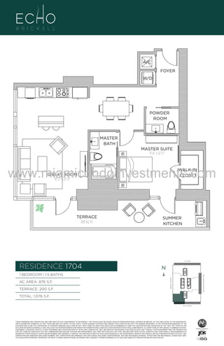 A/C
FOYER
W/D

POWDER
ROOM

A1

MASTER
BATH

B
F.

MASTER SUITE
11'-6" x 12'-2"

www.miamicondoinvestments.com
WALK-IN
CLOSET

GREAT ROOM
14'-2" X 22'-0"

TERRACE
200 Sq. Ft.

SUMMER
KITCHEN

6 P L AT E
14th LANE

RESIDENCE 1704

N
N

TERRACE: 200 S.F.

BRICKELL AVENUE

AC AREA: 876 S.F.

BISCAYNE BAY (WATER VIEW)

1 BEDROOM | 1.5 BATHS

TOTAL: 1,076 S.F.
SE 15th ROAD

THESE DRAWINGS ARE CONCEPTUAL ONLY AND ARE FOR THE CONVENIENCE OF REFERENCE. THEY SHOULD NOT BE RELIED UPON AS REPRESENTATIONS, EXPRESS OR IMPLIED, OF THE FINAL DETAIL OF THE RESIDENCES.
UNITS SHOWN ARE EXAMPLES OF UNIT TYPES AND MAY NOT DEPICT ACTUAL UNITS. STATED SQUARE FOOTAGES ARE RANGES FOR A PARTICULAR UNIT TYPE ANDARE MEASURED TO THE EXTERIOR BOUNDARIES OF THE
EXTERIOR WALLS AND THE CENTERLINE OF INTERIOR DEMISING WALLS AND IN FACT VARY FROM THE AREA THAT WOULD BE DETERMINED BY USING THE DESCRIPTION AND DEFINITION OF THE “UNIT” SET FORTH IN THE
DECLARATION (WHICH GENERALLY ONLY INCLUDES THE INTERIOR AIRSPACE BETWEEN THE PERIMETER WALLS AND EXCLUDES INTERIOR STRUCTURAL COMPONENTS). ALL DEPICTIONS OF APPLIANCES, PLUMBING FIXTURES,
EQUIPMENT, COUNTERS, SOFFITS, FLOOR COVERINGS AND OTHER MATTERS OF DETAIL ARE CONCEPTUAL ONLY AND ARE NOT NECESSARILY INCLUDED IN EACH UNIT. CONSULT YOUR AGREEMENT AND THE PROSPECTUS
FOR THE ITEMS INCLUDED WITH THE UNIT. DIMENSIONS AND SQUARE FOOTAGE ARE APPROXIMATE, WILL VARY WITH SPECIFIC UNIT TYPE, AND MAY VARY WITH ACTUAL CONSTRUCTION. ADDITIONALLY, MEASUREMENTS OF
ROOMS SET FORTH ON ANY FLOOR PLAN ARE NOMINAL AND GENERALLY TAKEN AT THE GREATEST POINTS OF EACH GIVEN ROOM (AS IF THE ROOM WERE A PERFECT RECTANGLE), WITHOUT REGARD FOR ANY CUTOUTS. UNIT
ORIENTATION AND WINDOWS (INCLUDING NUMBER, SIZE, ORIENTATION AND AWNINGS), BALCONY/LANAIS (INCLUDING CONFIGURATION, SIZE AND RAILING/BALUSTRADE), STRUCTURE AND MECHANICAL CHASES MAY VARY.
THE DEVELOPER EXPRESSLY RESERVES THE RIGHT TO MAKE MODIFICATIONS, REVISIONS, AND CHANGES IT DEEMS DESIRABLE IN ITS SOLE AND ABSOLUTE DISCRETION AND WITHOUT NOTICE.

 