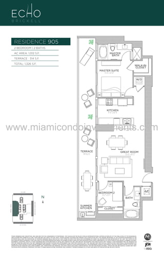 RESIDENCE 905
2 BEDROOM | 2 BATHS
AC AREA: 1,012 S.F.

MASTER
BATH

TERRACE : 314 S.F.
TOTAL: 1,326 S.F.

WALK-IN
CLOSET
MASTER SUITE
11'-6" x 12'-0"
W/D

UNIT 905
2/2B
1012 S.F.

KITCHEN
11'-6" x 10'-9"

www.miamicondoinvestments.com
TERRACE
314 Sq. Ft.

GREAT ROOM
15'-6" x 16'-3"

6 P L AT E
N
BISCAYNE BAY (WATER VIEW)

N
BRICKELL AVENUE

A/C

BEDROOM 2
8'-2" x 8'-1"

14th LANE

BATH
SUMMER
KITCHEN

CLOSET

SE 15th ROAD

N

9th LVL - 6 UN

THESE DRAWINGS ARE CONCEPTUAL ONLY AND ARE FOR THE CONVENIENCE OF REFERENCE. THEY SHOULD NOT BE RELIED UPON AS REPRESENTATIONS, EXPRESS OR IMPLIED, OF THE FINAL DETAIL OF THE RESIDENCES.
UNITS SHOWN ARE EXAMPLES OF UNIT TYPES AND MAY NOT DEPICT ACTUAL UNITS. STATED SQUARE FOOTAGES ARE RANGES FOR A PARTICULAR UNIT TYPE ANDARE MEASURED TO THE EXTERIOR BOUNDARIES OF THE
EXTERIOR WALLS AND THE CENTERLINE OF INTERIOR DEMISING WALLS AND IN FACT VARY FROM THE AREA THAT WOULD BE DETERMINED BY USING THE DESCRIPTION AND DEFINITION OF THE “UNIT” SET FORTH IN THE
DECLARATION (WHICH GENERALLY ONLY INCLUDES THE INTERIOR AIRSPACE BETWEEN THE PERIMETER WALLS AND EXCLUDES INTERIOR STRUCTURAL COMPONENTS). ALL DEPICTIONS OF APPLIANCES, PLUMBING FIXTURES,
EQUIPMENT, COUNTERS, SOFFITS, FLOOR COVERINGS AND OTHER MATTERS OF DETAIL ARE CONCEPTUAL ONLY AND ARE NOT NECESSARILY INCLUDED IN EACH UNIT. CONSULT YOUR AGREEMENT AND THE PROSPECTUS
FOR THE ITEMS INCLUDED WITH THE UNIT. DIMENSIONS AND SQUARE FOOTAGE ARE APPROXIMATE, WILL VARY WITH SPECIFIC UNIT TYPE, AND MAY VARY WITH ACTUAL CONSTRUCTION. ADDITIONALLY, MEASUREMENTS OF
ROOMS SET FORTH ON ANY FLOOR PLAN ARE NOMINAL AND GENERALLY TAKEN AT THE GREATEST POINTS OF EACH GIVEN ROOM (AS IF THE ROOM WERE A PERFECT RECTANGLE), WITHOUT REGARD FOR ANY CUTOUTS. UNIT
ORIENTATION AND WINDOWS (INCLUDING NUMBER, SIZE, ORIENTATION AND AWNINGS), BALCONY/LANAIS (INCLUDING CONFIGURATION, SIZE AND RAILING/BALUSTRADE), STRUCTURE AND MECHANICAL CHASES MAY VARY.
THE DEVELOPER EXPRESSLY RESERVES THE RIGHT TO MAKE MODIFICATIONS, REVISIONS, AND CHANGES IT DEEMS DESIRABLE IN ITS SOLE AND ABSOLUTE DISCRETION AND WITHOUT NOTICE.

 