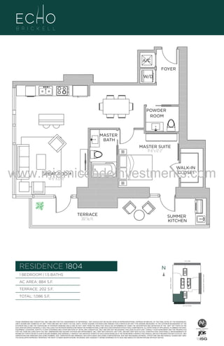 A/C
FOYER
W/D

POWDER
ROOM

A1

MASTER
BATH

B
F.

MASTER SUITE
11'-6" x 12'-2"

www.miamicondoinvestments.com
WALK-IN
CLOSET

GREAT ROOM
14'-6" X 22'-0"

TERRACE
202 Sq. Ft.

SUMMER
KITCHEN

6 P L AT E
14th LANE

RESIDENCE 1804

N
N

TERRACE: 202 S.F.

BRICKELL AVENUE

AC AREA: 884 S.F.

BISCAYNE BAY (WATER VIEW)

1 BEDROOM | 1.5 BATHS

TOTAL: 1,086 S.F.
SE 15th ROAD

THESE DRAWINGS ARE CONCEPTUAL ONLY AND ARE FOR THE CONVENIENCE OF REFERENCE. THEY SHOULD NOT BE RELIED UPON AS REPRESENTATIONS, EXPRESS OR IMPLIED, OF THE FINAL DETAIL OF THE RESIDENCES.
UNITS SHOWN ARE EXAMPLES OF UNIT TYPES AND MAY NOT DEPICT ACTUAL UNITS. STATED SQUARE FOOTAGES ARE RANGES FOR A PARTICULAR UNIT TYPE ANDARE MEASURED TO THE EXTERIOR BOUNDARIES OF THE
EXTERIOR WALLS AND THE CENTERLINE OF INTERIOR DEMISING WALLS AND IN FACT VARY FROM THE AREA THAT WOULD BE DETERMINED BY USING THE DESCRIPTION AND DEFINITION OF THE “UNIT” SET FORTH IN THE
DECLARATION (WHICH GENERALLY ONLY INCLUDES THE INTERIOR AIRSPACE BETWEEN THE PERIMETER WALLS AND EXCLUDES INTERIOR STRUCTURAL COMPONENTS). ALL DEPICTIONS OF APPLIANCES, PLUMBING FIXTURES,
EQUIPMENT, COUNTERS, SOFFITS, FLOOR COVERINGS AND OTHER MATTERS OF DETAIL ARE CONCEPTUAL ONLY AND ARE NOT NECESSARILY INCLUDED IN EACH UNIT. CONSULT YOUR AGREEMENT AND THE PROSPECTUS
FOR THE ITEMS INCLUDED WITH THE UNIT. DIMENSIONS AND SQUARE FOOTAGE ARE APPROXIMATE, WILL VARY WITH SPECIFIC UNIT TYPE, AND MAY VARY WITH ACTUAL CONSTRUCTION. ADDITIONALLY, MEASUREMENTS OF
ROOMS SET FORTH ON ANY FLOOR PLAN ARE NOMINAL AND GENERALLY TAKEN AT THE GREATEST POINTS OF EACH GIVEN ROOM (AS IF THE ROOM WERE A PERFECT RECTANGLE), WITHOUT REGARD FOR ANY CUTOUTS. UNIT
ORIENTATION AND WINDOWS (INCLUDING NUMBER, SIZE, ORIENTATION AND AWNINGS), BALCONY/LANAIS (INCLUDING CONFIGURATION, SIZE AND RAILING/BALUSTRADE), STRUCTURE AND MECHANICAL CHASES MAY VARY.
THE DEVELOPER EXPRESSLY RESERVES THE RIGHT TO MAKE MODIFICATIONS, REVISIONS, AND CHANGES IT DEEMS DESIRABLE IN ITS SOLE AND ABSOLUTE DISCRETION AND WITHOUT NOTICE.

 