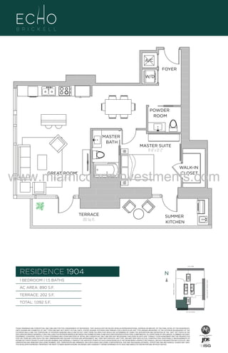 A/C
FOYER
W/D

POWDER
ROOM

04

MASTER
BATH

MASTER SUITE
11'-6" x 12'-2"

WALK-IN
CLOSET

www.miamicondoinvestments.com
GREAT ROOM
14'-10" X 22'-0"

TERRACE
202 Sq. Ft.

SUMMER
KITCHEN

6 P L AT E
14th LANE

RESIDENCE 1904

N
N

TERRACE: 202 S.F.

BRICKELL AVENUE

AC AREA: 890 S.F.

BISCAYNE BAY (WATER VIEW)

1 BEDROOM | 1.5 BATHS

TOTAL: 1,092 S.F.
SE 15th ROAD

THESE DRAWINGS ARE CONCEPTUAL ONLY AND ARE FOR THE CONVENIENCE OF REFERENCE. THEY SHOULD NOT BE RELIED UPON AS REPRESENTATIONS, EXPRESS OR IMPLIED, OF THE FINAL DETAIL OF THE RESIDENCES.
UNITS SHOWN ARE EXAMPLES OF UNIT TYPES AND MAY NOT DEPICT ACTUAL UNITS. STATED SQUARE FOOTAGES ARE RANGES FOR A PARTICULAR UNIT TYPE ANDARE MEASURED TO THE EXTERIOR BOUNDARIES OF THE
EXTERIOR WALLS AND THE CENTERLINE OF INTERIOR DEMISING WALLS AND IN FACT VARY FROM THE AREA THAT WOULD BE DETERMINED BY USING THE DESCRIPTION AND DEFINITION OF THE “UNIT” SET FORTH IN THE
DECLARATION (WHICH GENERALLY ONLY INCLUDES THE INTERIOR AIRSPACE BETWEEN THE PERIMETER WALLS AND EXCLUDES INTERIOR STRUCTURAL COMPONENTS). ALL DEPICTIONS OF APPLIANCES, PLUMBING FIXTURES,
EQUIPMENT, COUNTERS, SOFFITS, FLOOR COVERINGS AND OTHER MATTERS OF DETAIL ARE CONCEPTUAL ONLY AND ARE NOT NECESSARILY INCLUDED IN EACH UNIT. CONSULT YOUR AGREEMENT AND THE PROSPECTUS
FOR THE ITEMS INCLUDED WITH THE UNIT. DIMENSIONS AND SQUARE FOOTAGE ARE APPROXIMATE, WILL VARY WITH SPECIFIC UNIT TYPE, AND MAY VARY WITH ACTUAL CONSTRUCTION. ADDITIONALLY, MEASUREMENTS OF
ROOMS SET FORTH ON ANY FLOOR PLAN ARE NOMINAL AND GENERALLY TAKEN AT THE GREATEST POINTS OF EACH GIVEN ROOM (AS IF THE ROOM WERE A PERFECT RECTANGLE), WITHOUT REGARD FOR ANY CUTOUTS. UNIT
ORIENTATION AND WINDOWS (INCLUDING NUMBER, SIZE, ORIENTATION AND AWNINGS), BALCONY/LANAIS (INCLUDING CONFIGURATION, SIZE AND RAILING/BALUSTRADE), STRUCTURE AND MECHANICAL CHASES MAY VARY.
THE DEVELOPER EXPRESSLY RESERVES THE RIGHT TO MAKE MODIFICATIONS, REVISIONS, AND CHANGES IT DEEMS DESIRABLE IN ITS SOLE AND ABSOLUTE DISCRETION AND WITHOUT NOTICE.

 