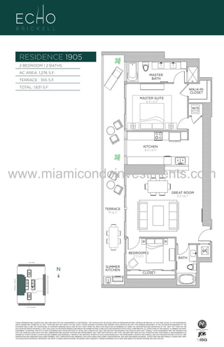 RESIDENCE 1905
2 BEDROOM | 2 BATHS
AC AREA: 1,276 S.F.

MASTER
BATH

TERRACE : 355 S.F.
TOTAL: 1,631 S.F.

WALK-IN
CLOSET
MASTER SUITE
16'-0" x 12'-0"
W/D

UNIT 1905
2/2B
1276 S.F.
KITCHEN
16'-0" x 10'-11"

www.miamicondoinvestments.com
GREAT ROOM
19'-11" X 16'-1"

TERRACE
355 Sq. Ft.

BEDROOM 2
12'-9" x 8'-1"

6 P L AT E

A/C
BATH

14th LANE

N

SUMMER
KITCHEN

CLOSET

BRICKELL AVENUE

BISCAYNE BAY (WATER VIEW)

N

SE 15th ROAD

N

THESE DRAWINGS ARE CONCEPTUAL ONLY AND ARE FOR THE CONVENIENCE OF REFERENCE. THEY SHOULD NOT BE RELIED UPON AS REPRESENTATIONS, EXPRESS OR IMPLIED, OF THE FINAL DETAIL OF THE RESIDENCES.
UNITS SHOWN ARE EXAMPLES OF UNIT TYPES AND MAY NOT DEPICT ACTUAL UNITS. STATED SQUARE FOOTAGES ARE RANGES FOR A PARTICULAR UNIT TYPE ANDARE MEASURED TO THE EXTERIOR BOUNDARIES OF THE
EXTERIOR WALLS AND THE CENTERLINE OF INTERIOR DEMISING WALLS AND IN FACT VARY FROM THE AREA THAT WOULD BE DETERMINED BY USING THE DESCRIPTION AND DEFINITION OF THE “UNIT” SET FORTH IN THE
DECLARATION (WHICH GENERALLY ONLY INCLUDES THE INTERIOR AIRSPACE BETWEEN THE PERIMETER WALLS AND EXCLUDES INTERIOR STRUCTURAL COMPONENTS). ALL DEPICTIONS OF APPLIANCES, PLUMBING FIXTURES,
EQUIPMENT, COUNTERS, SOFFITS, FLOOR COVERINGS AND OTHER MATTERS OF DETAIL ARE CONCEPTUAL ONLY AND ARE NOT NECESSARILY INCLUDED IN EACH UNIT. CONSULT YOUR AGREEMENT AND THE PROSPECTUS
FOR THE ITEMS INCLUDED WITH THE UNIT. DIMENSIONS AND SQUARE FOOTAGE ARE APPROXIMATE, WILL VARY WITH SPECIFIC UNIT TYPE, AND MAY VARY WITH ACTUAL CONSTRUCTION. ADDITIONALLY, MEASUREMENTS OF
ROOMS SET FORTH ON ANY FLOOR PLAN ARE NOMINAL AND GENERALLY TAKEN AT THE GREATEST POINTS OF EACH GIVEN ROOM (AS IF THE ROOM WERE A PERFECT RECTANGLE), WITHOUT REGARD FOR ANY CUTOUTS. UNIT
ORIENTATION AND WINDOWS (INCLUDING NUMBER, SIZE, ORIENTATION AND AWNINGS), BALCONY/LANAIS (INCLUDING CONFIGURATION, SIZE AND RAILING/BALUSTRADE), STRUCTURE AND MECHANICAL CHASES MAY VARY.
THE DEVELOPER EXPRESSLY RESERVES THE RIGHT TO MAKE MODIFICATIONS, REVISIONS, AND CHANGES IT DEEMS DESIRABLE IN ITS SOLE AND ABSOLUTE DISCRETION AND WITHOUT NOTICE.

LINE 05

S

 
