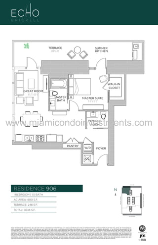 TERRACE
248 Sq. Ft.

SUMMER
KITCHEN

WALK-IN
CLOSET
GREAT ROOM
10'-2" X 20'-6"

MASTER
BATH

MASTER SUITE
11'-6" x 12'-2"

www.miamicondoinvestments.com
POWDER
ROOM

PANTRY

W/D

FOYER

A/C

UNIT 906
1B/1.5B
RESIDENCE 906
800 S.F.

6 P L AT E
14th LANE

N
N

TERRACE: 248 S.F.

BRICKELL AVENUE

AC AREA: 800 S.F.

BISCAYNE BAY (WATER VIEW)

1 BEDROOM | 1.5 BATH

TOTAL: 1,048 S.F.
SE 15th ROAD

THESE DRAWINGS ARE CONCEPTUAL ONLY AND ARE FOR THE CONVENIENCE OF REFERENCE. THEY SHOULD NOT BE RELIED UPON AS REPRESENTATIONS, EXPRESS OR IMPLIED, OF THE FINAL DETAIL OF THE RESIDENCES.
UNITS SHOWN ARE EXAMPLES OF UNIT TYPES AND MAY NOT DEPICT ACTUAL UNITS. STATED SQUARE FOOTAGES ARE RANGES FOR A PARTICULAR UNIT TYPE ANDARE MEASURED TO THE EXTERIOR BOUNDARIES OF THE
EXTERIOR WALLS AND THE CENTERLINE OF INTERIOR DEMISING WALLS AND IN FACT VARY FROM THE AREA THAT WOULD BE DETERMINED BY USING THE DESCRIPTION AND DEFINITION OF THE “UNIT” SET FORTH IN THE
DECLARATION (WHICH GENERALLY ONLY INCLUDES THE INTERIOR AIRSPACE BETWEEN THE PERIMETER WALLS AND EXCLUDES INTERIOR STRUCTURAL COMPONENTS). ALL DEPICTIONS OF APPLIANCES, PLUMBING FIXTURES,
EQUIPMENT, COUNTERS, SOFFITS, FLOOR COVERINGS AND OTHER MATTERS OF DETAIL ARE CONCEPTUAL ONLY AND ARE NOT NECESSARILY INCLUDED IN EACH UNIT. CONSULT YOUR AGREEMENT AND THE PROSPECTUS
FOR THE ITEMS INCLUDED WITH THE UNIT. DIMENSIONS AND SQUARE FOOTAGE ARE APPROXIMATE, WILL VARY WITH SPECIFIC UNIT TYPE, AND MAY VARY WITH ACTUAL CONSTRUCTION. ADDITIONALLY, MEASUREMENTS OF
ROOMS SET FORTH ON ANY FLOOR PLAN ARE NOMINAL AND GENERALLY TAKEN AT THE GREATEST POINTS OF EACH GIVEN ROOM (AS IF THE ROOM WERE A PERFECT RECTANGLE), WITHOUT REGARD FOR ANY CUTOUTS. UNIT
ORIENTATION AND WINDOWS (INCLUDING NUMBER, SIZE, ORIENTATION AND AWNINGS), BALCONY/LANAIS (INCLUDING CONFIGURATION, SIZE AND RAILING/BALUSTRADE), STRUCTURE AND MECHANICAL CHASES MAY VARY.
THE DEVELOPER EXPRESSLY RESERVES THE RIGHT TO MAKE MODIFICATIONS, REVISIONS, AND CHANGES IT DEEMS DESIRABLE IN ITS SOLE AND ABSOLUTE DISCRETION AND WITHOUT NOTICE.

 