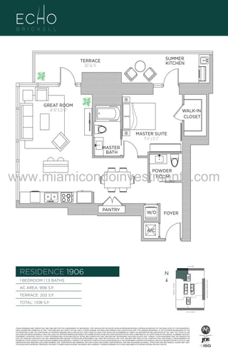 SUMMER
KITCHEN

TERRACE
202 Sq. Ft.

GREAT ROOM
14'-10" X 22'-0"

WALK-IN
CLOSET

MASTER SUITE
11'-6" x 12'-2"

906

B
F.

MASTER
BATH

www.miamicondoinvestments.com
POWDER
ROOM

PANTRY

W/D

FOYER

A/C

6 P L AT E
14th LANE

RESIDENCE 1906

N
N

TERRACE: 202 S.F.

BRICKELL AVENUE

AC AREA: 906 S.F.

BISCAYNE BAY (WATER VIEW)

1 BEDROOM | 1.5 BATHS

TOTAL: 1,108 S.F.
SE 15th ROAD

THESE DRAWINGS ARE CONCEPTUAL ONLY AND ARE FOR THE CONVENIENCE OF REFERENCE. THEY SHOULD NOT BE RELIED UPON AS REPRESENTATIONS, EXPRESS OR IMPLIED, OF THE FINAL DETAIL OF THE RESIDENCES.
UNITS SHOWN ARE EXAMPLES OF UNIT TYPES AND MAY NOT DEPICT ACTUAL UNITS. STATED SQUARE FOOTAGES ARE RANGES FOR A PARTICULAR UNIT TYPE ANDARE MEASURED TO THE EXTERIOR BOUNDARIES OF THE
EXTERIOR WALLS AND THE CENTERLINE OF INTERIOR DEMISING WALLS AND IN FACT VARY FROM THE AREA THAT WOULD BE DETERMINED BY USING THE DESCRIPTION AND DEFINITION OF THE “UNIT” SET FORTH IN THE
DECLARATION (WHICH GENERALLY ONLY INCLUDES THE INTERIOR AIRSPACE BETWEEN THE PERIMETER WALLS AND EXCLUDES INTERIOR STRUCTURAL COMPONENTS). ALL DEPICTIONS OF APPLIANCES, PLUMBING FIXTURES,
EQUIPMENT, COUNTERS, SOFFITS, FLOOR COVERINGS AND OTHER MATTERS OF DETAIL ARE CONCEPTUAL ONLY AND ARE NOT NECESSARILY INCLUDED IN EACH UNIT. CONSULT YOUR AGREEMENT AND THE PROSPECTUS
FOR THE ITEMS INCLUDED WITH THE UNIT. DIMENSIONS AND SQUARE FOOTAGE ARE APPROXIMATE, WILL VARY WITH SPECIFIC UNIT TYPE, AND MAY VARY WITH ACTUAL CONSTRUCTION. ADDITIONALLY, MEASUREMENTS OF
ROOMS SET FORTH ON ANY FLOOR PLAN ARE NOMINAL AND GENERALLY TAKEN AT THE GREATEST POINTS OF EACH GIVEN ROOM (AS IF THE ROOM WERE A PERFECT RECTANGLE), WITHOUT REGARD FOR ANY CUTOUTS. UNIT
ORIENTATION AND WINDOWS (INCLUDING NUMBER, SIZE, ORIENTATION AND AWNINGS), BALCONY/LANAIS (INCLUDING CONFIGURATION, SIZE AND RAILING/BALUSTRADE), STRUCTURE AND MECHANICAL CHASES MAY VARY.
THE DEVELOPER EXPRESSLY RESERVES THE RIGHT TO MAKE MODIFICATIONS, REVISIONS, AND CHANGES IT DEEMS DESIRABLE IN ITS SOLE AND ABSOLUTE DISCRETION AND WITHOUT NOTICE.

 