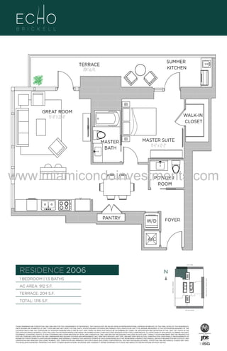 006

5B
S.F.
SUMMER
KITCHEN

TERRACE
204 Sq. Ft.

GREAT ROOM
15'-0" X 22'-0"

WALK-IN
CLOSET

MASTER
BATH

MASTER SUITE
11'-6" x 12'-2"

www.miamicondoinvestments.com
POWDER
ROOM

PANTRY

W/D

FOYER

A/C

6 P L AT E
14th LANE

RESIDENCE 2006

N
N

TERRACE: 204 S.F.

BRICKELL AVENUE

AC AREA: 912 S.F.

BISCAYNE BAY (WATER VIEW)

1 BEDROOM | 1.5 BATHS

TOTAL: 1,116 S.F.
SE 15th ROAD

THESE DRAWINGS ARE CONCEPTUAL ONLY AND ARE FOR THE CONVENIENCE OF REFERENCE. THEY SHOULD NOT BE RELIED UPON AS REPRESENTATIONS, EXPRESS OR IMPLIED, OF THE FINAL DETAIL OF THE RESIDENCES.
UNITS SHOWN ARE EXAMPLES OF UNIT TYPES AND MAY NOT DEPICT ACTUAL UNITS. STATED SQUARE FOOTAGES ARE RANGES FOR A PARTICULAR UNIT TYPE ANDARE MEASURED TO THE EXTERIOR BOUNDARIES OF THE
EXTERIOR WALLS AND THE CENTERLINE OF INTERIOR DEMISING WALLS AND IN FACT VARY FROM THE AREA THAT WOULD BE DETERMINED BY USING THE DESCRIPTION AND DEFINITION OF THE “UNIT” SET FORTH IN THE
DECLARATION (WHICH GENERALLY ONLY INCLUDES THE INTERIOR AIRSPACE BETWEEN THE PERIMETER WALLS AND EXCLUDES INTERIOR STRUCTURAL COMPONENTS). ALL DEPICTIONS OF APPLIANCES, PLUMBING FIXTURES,
EQUIPMENT, COUNTERS, SOFFITS, FLOOR COVERINGS AND OTHER MATTERS OF DETAIL ARE CONCEPTUAL ONLY AND ARE NOT NECESSARILY INCLUDED IN EACH UNIT. CONSULT YOUR AGREEMENT AND THE PROSPECTUS
FOR THE ITEMS INCLUDED WITH THE UNIT. DIMENSIONS AND SQUARE FOOTAGE ARE APPROXIMATE, WILL VARY WITH SPECIFIC UNIT TYPE, AND MAY VARY WITH ACTUAL CONSTRUCTION. ADDITIONALLY, MEASUREMENTS OF
ROOMS SET FORTH ON ANY FLOOR PLAN ARE NOMINAL AND GENERALLY TAKEN AT THE GREATEST POINTS OF EACH GIVEN ROOM (AS IF THE ROOM WERE A PERFECT RECTANGLE), WITHOUT REGARD FOR ANY CUTOUTS. UNIT
ORIENTATION AND WINDOWS (INCLUDING NUMBER, SIZE, ORIENTATION AND AWNINGS), BALCONY/LANAIS (INCLUDING CONFIGURATION, SIZE AND RAILING/BALUSTRADE), STRUCTURE AND MECHANICAL CHASES MAY VARY.
THE DEVELOPER EXPRESSLY RESERVES THE RIGHT TO MAKE MODIFICATIONS, REVISIONS, AND CHANGES IT DEEMS DESIRABLE IN ITS SOLE AND ABSOLUTE DISCRETION AND WITHOUT NOTICE.

 