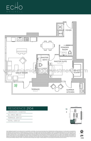 A/C
FOYER
W/D

POWDER
ROOM

MASTER
BATH

4

MASTER SUITE
11'-6" x 12'-2"

www.miamicondoinvestments.com
WALK-IN
CLOSET

GREAT ROOM
15'-0" X 22'-0"

TERRACE
204 Sq. Ft.

SUMMER
KITCHEN

6 P L AT E
14th LANE

RESIDENCE 2104

N
N

AC AREA: 896 S.F.
TERRACE: 204 S.F.

BISCAYNE BAY (WATER VIEW)

1 BEDROOM | 1.5 BATHS
BRICKELL AVENUE

B
F.

TOTAL: 1,100 S.F.
SE 15th ROAD

THESE DRAWINGS ARE CONCEPTUAL ONLY AND ARE FOR THE CONVENIENCE OF REFERENCE. THEY SHOULD NOT BE RELIED UPON AS REPRESENTATIONS, EXPRESS OR IMPLIED, OF THE FINAL DETAIL OF THE RESIDENCES.
UNITS SHOWN ARE EXAMPLES OF UNIT TYPES AND MAY NOT DEPICT ACTUAL UNITS. STATED SQUARE FOOTAGES ARE RANGES FOR A PARTICULAR UNIT TYPE ANDARE MEASURED TO THE EXTERIOR BOUNDARIES OF THE
EXTERIOR WALLS AND THE CENTERLINE OF INTERIOR DEMISING WALLS AND IN FACT VARY FROM THE AREA THAT WOULD BE DETERMINED BY USING THE DESCRIPTION AND DEFINITION OF THE “UNIT” SET FORTH IN THE
DECLARATION (WHICH GENERALLY ONLY INCLUDES THE INTERIOR AIRSPACE BETWEEN THE PERIMETER WALLS AND EXCLUDES INTERIOR STRUCTURAL COMPONENTS). ALL DEPICTIONS OF APPLIANCES, PLUMBING FIXTURES,
EQUIPMENT, COUNTERS, SOFFITS, FLOOR COVERINGS AND OTHER MATTERS OF DETAIL ARE CONCEPTUAL ONLY AND ARE NOT NECESSARILY INCLUDED IN EACH UNIT. CONSULT YOUR AGREEMENT AND THE PROSPECTUS
FOR THE ITEMS INCLUDED WITH THE UNIT. DIMENSIONS AND SQUARE FOOTAGE ARE APPROXIMATE, WILL VARY WITH SPECIFIC UNIT TYPE, AND MAY VARY WITH ACTUAL CONSTRUCTION. ADDITIONALLY, MEASUREMENTS OF
ROOMS SET FORTH ON ANY FLOOR PLAN ARE NOMINAL AND GENERALLY TAKEN AT THE GREATEST POINTS OF EACH GIVEN ROOM (AS IF THE ROOM WERE A PERFECT RECTANGLE), WITHOUT REGARD FOR ANY CUTOUTS. UNIT
ORIENTATION AND WINDOWS (INCLUDING NUMBER, SIZE, ORIENTATION AND AWNINGS), BALCONY/LANAIS (INCLUDING CONFIGURATION, SIZE AND RAILING/BALUSTRADE), STRUCTURE AND MECHANICAL CHASES MAY VARY.
THE DEVELOPER EXPRESSLY RESERVES THE RIGHT TO MAKE MODIFICATIONS, REVISIONS, AND CHANGES IT DEEMS DESIRABLE IN ITS SOLE AND ABSOLUTE DISCRETION AND WITHOUT NOTICE.

 