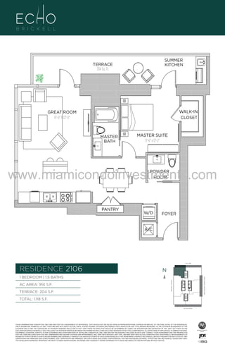 SUMMER
KITCHEN

TERRACE
204 Sq. Ft.

WALK-IN
CLOSET

GREAT ROOM
15'-0" X 22'-0"

A1

MASTER
BATH

MASTER SUITE
11'-6" x 12'-2"

B
F.

www.miamicondoinvestments.com
POWDER
ROOM

PANTRY

W/D

FOYER

A/C

6 P L AT E
14th LANE

RESIDENCE 2106

N
N

TERRACE: 204 S.F.

BRICKELL AVENUE

AC AREA: 914 S.F.

BISCAYNE BAY (WATER VIEW)

1 BEDROOM | 1.5 BATHS

TOTAL: 1,118 S.F.
SE 15th ROAD

THESE DRAWINGS ARE CONCEPTUAL ONLY AND ARE FOR THE CONVENIENCE OF REFERENCE. THEY SHOULD NOT BE RELIED UPON AS REPRESENTATIONS, EXPRESS OR IMPLIED, OF THE FINAL DETAIL OF THE RESIDENCES.
UNITS SHOWN ARE EXAMPLES OF UNIT TYPES AND MAY NOT DEPICT ACTUAL UNITS. STATED SQUARE FOOTAGES ARE RANGES FOR A PARTICULAR UNIT TYPE ANDARE MEASURED TO THE EXTERIOR BOUNDARIES OF THE
EXTERIOR WALLS AND THE CENTERLINE OF INTERIOR DEMISING WALLS AND IN FACT VARY FROM THE AREA THAT WOULD BE DETERMINED BY USING THE DESCRIPTION AND DEFINITION OF THE “UNIT” SET FORTH IN THE
DECLARATION (WHICH GENERALLY ONLY INCLUDES THE INTERIOR AIRSPACE BETWEEN THE PERIMETER WALLS AND EXCLUDES INTERIOR STRUCTURAL COMPONENTS). ALL DEPICTIONS OF APPLIANCES, PLUMBING FIXTURES,
EQUIPMENT, COUNTERS, SOFFITS, FLOOR COVERINGS AND OTHER MATTERS OF DETAIL ARE CONCEPTUAL ONLY AND ARE NOT NECESSARILY INCLUDED IN EACH UNIT. CONSULT YOUR AGREEMENT AND THE PROSPECTUS
FOR THE ITEMS INCLUDED WITH THE UNIT. DIMENSIONS AND SQUARE FOOTAGE ARE APPROXIMATE, WILL VARY WITH SPECIFIC UNIT TYPE, AND MAY VARY WITH ACTUAL CONSTRUCTION. ADDITIONALLY, MEASUREMENTS OF
ROOMS SET FORTH ON ANY FLOOR PLAN ARE NOMINAL AND GENERALLY TAKEN AT THE GREATEST POINTS OF EACH GIVEN ROOM (AS IF THE ROOM WERE A PERFECT RECTANGLE), WITHOUT REGARD FOR ANY CUTOUTS. UNIT
ORIENTATION AND WINDOWS (INCLUDING NUMBER, SIZE, ORIENTATION AND AWNINGS), BALCONY/LANAIS (INCLUDING CONFIGURATION, SIZE AND RAILING/BALUSTRADE), STRUCTURE AND MECHANICAL CHASES MAY VARY.
THE DEVELOPER EXPRESSLY RESERVES THE RIGHT TO MAKE MODIFICATIONS, REVISIONS, AND CHANGES IT DEEMS DESIRABLE IN ITS SOLE AND ABSOLUTE DISCRETION AND WITHOUT NOTICE.

 