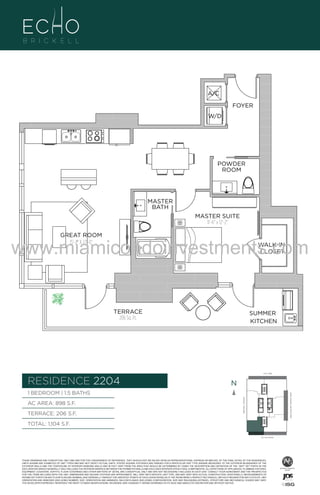 A/C
FOYER
W/D

POWDER
ROOM

A1

MASTER SUITE
11'-6" x 12'-2"
GREAT ROOM
15'-2" X 22'-0"

www.miamicondoinvestments.com
WALK-IN
CLOSET

TERRACE
206 Sq. Ft.

SUMMER
KITCHEN

6 P L AT E
14th LANE

RESIDENCE 2204

N
N

AC AREA: 898 S.F.
TERRACE: 206 S.F.

BISCAYNE BAY (WATER VIEW)

1 BEDROOM | 1.5 BATHS
BRICKELL AVENUE

B
.F.

MASTER
BATH

TOTAL: 1,104 S.F.
SE 15th ROAD

THESE DRAWINGS ARE CONCEPTUAL ONLY AND ARE FOR THE CONVENIENCE OF REFERENCE. THEY SHOULD NOT BE RELIED UPON AS REPRESENTATIONS, EXPRESS OR IMPLIED, OF THE FINAL DETAIL OF THE RESIDENCES.
UNITS SHOWN ARE EXAMPLES OF UNIT TYPES AND MAY NOT DEPICT ACTUAL UNITS. STATED SQUARE FOOTAGES ARE RANGES FOR A PARTICULAR UNIT TYPE ANDARE MEASURED TO THE EXTERIOR BOUNDARIES OF THE
EXTERIOR WALLS AND THE CENTERLINE OF INTERIOR DEMISING WALLS AND IN FACT VARY FROM THE AREA THAT WOULD BE DETERMINED BY USING THE DESCRIPTION AND DEFINITION OF THE “UNIT” SET FORTH IN THE
DECLARATION (WHICH GENERALLY ONLY INCLUDES THE INTERIOR AIRSPACE BETWEEN THE PERIMETER WALLS AND EXCLUDES INTERIOR STRUCTURAL COMPONENTS). ALL DEPICTIONS OF APPLIANCES, PLUMBING FIXTURES,
EQUIPMENT, COUNTERS, SOFFITS, FLOOR COVERINGS AND OTHER MATTERS OF DETAIL ARE CONCEPTUAL ONLY AND ARE NOT NECESSARILY INCLUDED IN EACH UNIT. CONSULT YOUR AGREEMENT AND THE PROSPECTUS
FOR THE ITEMS INCLUDED WITH THE UNIT. DIMENSIONS AND SQUARE FOOTAGE ARE APPROXIMATE, WILL VARY WITH SPECIFIC UNIT TYPE, AND MAY VARY WITH ACTUAL CONSTRUCTION. ADDITIONALLY, MEASUREMENTS OF
ROOMS SET FORTH ON ANY FLOOR PLAN ARE NOMINAL AND GENERALLY TAKEN AT THE GREATEST POINTS OF EACH GIVEN ROOM (AS IF THE ROOM WERE A PERFECT RECTANGLE), WITHOUT REGARD FOR ANY CUTOUTS. UNIT
ORIENTATION AND WINDOWS (INCLUDING NUMBER, SIZE, ORIENTATION AND AWNINGS), BALCONY/LANAIS (INCLUDING CONFIGURATION, SIZE AND RAILING/BALUSTRADE), STRUCTURE AND MECHANICAL CHASES MAY VARY.
THE DEVELOPER EXPRESSLY RESERVES THE RIGHT TO MAKE MODIFICATIONS, REVISIONS, AND CHANGES IT DEEMS DESIRABLE IN ITS SOLE AND ABSOLUTE DISCRETION AND WITHOUT NOTICE.

 