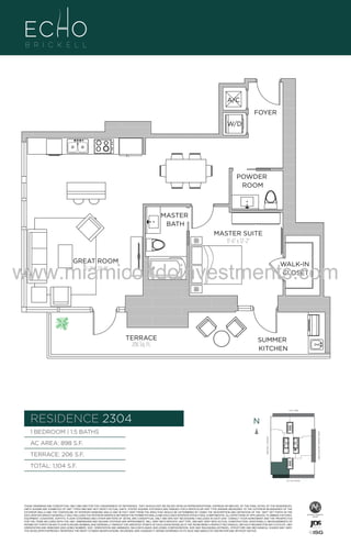 A/C
FOYER
W/D

POWDER
ROOM

MASTER
BATH

04
B
F.

MASTER SUITE
11'-6" x 12'-2"

www.miamicondoinvestments.com
GREAT ROOM
15'-2" X 22'-0"

WALK-IN
CLOSET

TERRACE
206 Sq. Ft.

SUMMER
KITCHEN

6 P L AT E
14th LANE

RESIDENCE 2304

N
N

TERRACE: 206 S.F.

BRICKELL AVENUE

AC AREA: 898 S.F.

BISCAYNE BAY (WATER VIEW)

1 BEDROOM | 1.5 BATHS

TOTAL: 1,104 S.F.
SE 15th ROAD

THESE DRAWINGS ARE CONCEPTUAL ONLY AND ARE FOR THE CONVENIENCE OF REFERENCE. THEY SHOULD NOT BE RELIED UPON AS REPRESENTATIONS, EXPRESS OR IMPLIED, OF THE FINAL DETAIL OF THE RESIDENCES.
UNITS SHOWN ARE EXAMPLES OF UNIT TYPES AND MAY NOT DEPICT ACTUAL UNITS. STATED SQUARE FOOTAGES ARE RANGES FOR A PARTICULAR UNIT TYPE ANDARE MEASURED TO THE EXTERIOR BOUNDARIES OF THE
EXTERIOR WALLS AND THE CENTERLINE OF INTERIOR DEMISING WALLS AND IN FACT VARY FROM THE AREA THAT WOULD BE DETERMINED BY USING THE DESCRIPTION AND DEFINITION OF THE “UNIT” SET FORTH IN THE
DECLARATION (WHICH GENERALLY ONLY INCLUDES THE INTERIOR AIRSPACE BETWEEN THE PERIMETER WALLS AND EXCLUDES INTERIOR STRUCTURAL COMPONENTS). ALL DEPICTIONS OF APPLIANCES, PLUMBING FIXTURES,
EQUIPMENT, COUNTERS, SOFFITS, FLOOR COVERINGS AND OTHER MATTERS OF DETAIL ARE CONCEPTUAL ONLY AND ARE NOT NECESSARILY INCLUDED IN EACH UNIT. CONSULT YOUR AGREEMENT AND THE PROSPECTUS
FOR THE ITEMS INCLUDED WITH THE UNIT. DIMENSIONS AND SQUARE FOOTAGE ARE APPROXIMATE, WILL VARY WITH SPECIFIC UNIT TYPE, AND MAY VARY WITH ACTUAL CONSTRUCTION. ADDITIONALLY, MEASUREMENTS OF
ROOMS SET FORTH ON ANY FLOOR PLAN ARE NOMINAL AND GENERALLY TAKEN AT THE GREATEST POINTS OF EACH GIVEN ROOM (AS IF THE ROOM WERE A PERFECT RECTANGLE), WITHOUT REGARD FOR ANY CUTOUTS. UNIT
ORIENTATION AND WINDOWS (INCLUDING NUMBER, SIZE, ORIENTATION AND AWNINGS), BALCONY/LANAIS (INCLUDING CONFIGURATION, SIZE AND RAILING/BALUSTRADE), STRUCTURE AND MECHANICAL CHASES MAY VARY.
THE DEVELOPER EXPRESSLY RESERVES THE RIGHT TO MAKE MODIFICATIONS, REVISIONS, AND CHANGES IT DEEMS DESIRABLE IN ITS SOLE AND ABSOLUTE DISCRETION AND WITHOUT NOTICE.

 