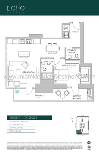 A/C
FOYER
W/D

POWDER
ROOM

04

MASTER
BATH

.

MASTER SUITE
11'-6" x 12'-2"

GREAT ROOM
15'-2" X 22'-0"

www.miamicondoinvestments.com
TERRACE
204 Sq. Ft.

WALK-IN
CLOSET

SUMMER
KITCHEN

6 P L AT E
14th LANE

RESIDENCE 2404

N
N

TERRACE: 204 S.F.

BRICKELL AVENUE

AC AREA: 898 S.F.

BISCAYNE BAY (WATER VIEW)

1 BEDROOM | 1.5 BATHS

TOTAL: 1,102 S.F.
SE 15th ROAD

THESE DRAWINGS ARE CONCEPTUAL ONLY AND ARE FOR THE CONVENIENCE OF REFERENCE. THEY SHOULD NOT BE RELIED UPON AS REPRESENTATIONS, EXPRESS OR IMPLIED, OF THE FINAL DETAIL OF THE RESIDENCES.
UNITS SHOWN ARE EXAMPLES OF UNIT TYPES AND MAY NOT DEPICT ACTUAL UNITS. STATED SQUARE FOOTAGES ARE RANGES FOR A PARTICULAR UNIT TYPE ANDARE MEASURED TO THE EXTERIOR BOUNDARIES OF THE
EXTERIOR WALLS AND THE CENTERLINE OF INTERIOR DEMISING WALLS AND IN FACT VARY FROM THE AREA THAT WOULD BE DETERMINED BY USING THE DESCRIPTION AND DEFINITION OF THE “UNIT” SET FORTH IN THE
DECLARATION (WHICH GENERALLY ONLY INCLUDES THE INTERIOR AIRSPACE BETWEEN THE PERIMETER WALLS AND EXCLUDES INTERIOR STRUCTURAL COMPONENTS). ALL DEPICTIONS OF APPLIANCES, PLUMBING FIXTURES,
EQUIPMENT, COUNTERS, SOFFITS, FLOOR COVERINGS AND OTHER MATTERS OF DETAIL ARE CONCEPTUAL ONLY AND ARE NOT NECESSARILY INCLUDED IN EACH UNIT. CONSULT YOUR AGREEMENT AND THE PROSPECTUS
FOR THE ITEMS INCLUDED WITH THE UNIT. DIMENSIONS AND SQUARE FOOTAGE ARE APPROXIMATE, WILL VARY WITH SPECIFIC UNIT TYPE, AND MAY VARY WITH ACTUAL CONSTRUCTION. ADDITIONALLY, MEASUREMENTS OF
ROOMS SET FORTH ON ANY FLOOR PLAN ARE NOMINAL AND GENERALLY TAKEN AT THE GREATEST POINTS OF EACH GIVEN ROOM (AS IF THE ROOM WERE A PERFECT RECTANGLE), WITHOUT REGARD FOR ANY CUTOUTS. UNIT
ORIENTATION AND WINDOWS (INCLUDING NUMBER, SIZE, ORIENTATION AND AWNINGS), BALCONY/LANAIS (INCLUDING CONFIGURATION, SIZE AND RAILING/BALUSTRADE), STRUCTURE AND MECHANICAL CHASES MAY VARY.
THE DEVELOPER EXPRESSLY RESERVES THE RIGHT TO MAKE MODIFICATIONS, REVISIONS, AND CHANGES IT DEEMS DESIRABLE IN ITS SOLE AND ABSOLUTE DISCRETION AND WITHOUT NOTICE.

 