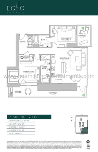 CLOSET
TERRACE 2
95 Sq. Ft.

A/C

BEDROOM 2
11'-10" x 12'-4"

BATH
FOYER
W/D

POWDER
ROOM

CL

UNIT

GREAT ROOM
11'-10" X 22'-0"

2B/
1262

MASTER
BATH
MASTER SUITE
12'-8" x 16'-2"

www.miamicondoinvestments.com
WALK-IN
CLOSET

SUMMER
KITCHEN

KITCHEN
8'-4" x 16'-2"

TERRACE 1
253 Sq. Ft.

6 P L AT E
14th LANE

RESIDENCE 2503

N
N

TERRACE 1: 253 S.F.

BRICKELL AVENUE

AC AREA: 1,262 S.F.

BISCAYNE BAY (WATER VIEW)

2 BEDROOMS | 2.5 BATHS

TERRACE 2: 95 S.F.
TOTAL: 1,610 S.F.

SE 15th ROAD

THESE DRAWINGS ARE CONCEPTUAL ONLY AND ARE FOR THE CONVENIENCE OF REFERENCE. THEY SHOULD NOT BE RELIED UPON AS REPRESENTATIONS, EXPRESS OR IMPLIED, OF THE FINAL DETAIL OF THE RESIDENCES.
UNITS SHOWN ARE EXAMPLES OF UNIT TYPES AND MAY NOT DEPICT ACTUAL UNITS. STATED SQUARE FOOTAGES ARE RANGES FOR A PARTICULAR UNIT TYPE ANDARE MEASURED TO THE EXTERIOR BOUNDARIES OF THE
EXTERIOR WALLS AND THE CENTERLINE OF INTERIOR DEMISING WALLS AND IN FACT VARY FROM THE AREA THAT WOULD BE DETERMINED BY USING THE DESCRIPTION AND DEFINITION OF THE “UNIT” SET FORTH IN THE
DECLARATION (WHICH GENERALLY ONLY INCLUDES THE INTERIOR AIRSPACE BETWEEN THE PERIMETER WALLS AND EXCLUDES INTERIOR STRUCTURAL COMPONENTS). ALL DEPICTIONS OF APPLIANCES, PLUMBING FIXTURES,
EQUIPMENT, COUNTERS, SOFFITS, FLOOR COVERINGS AND OTHER MATTERS OF DETAIL ARE CONCEPTUAL ONLY AND ARE NOT NECESSARILY INCLUDED IN EACH UNIT. CONSULT YOUR AGREEMENT AND THE PROSPECTUS
FOR THE ITEMS INCLUDED WITH THE UNIT. DIMENSIONS AND SQUARE FOOTAGE ARE APPROXIMATE, WILL VARY WITH SPECIFIC UNIT TYPE, AND MAY VARY WITH ACTUAL CONSTRUCTION. ADDITIONALLY, MEASUREMENTS OF
ROOMS SET FORTH ON ANY FLOOR PLAN ARE NOMINAL AND GENERALLY TAKEN AT THE GREATEST POINTS OF EACH GIVEN ROOM (AS IF THE ROOM WERE A PERFECT RECTANGLE), WITHOUT REGARD FOR ANY CUTOUTS. UNIT
ORIENTATION AND WINDOWS (INCLUDING NUMBER, SIZE, ORIENTATION AND AWNINGS), BALCONY/LANAIS (INCLUDING CONFIGURATION, SIZE AND RAILING/BALUSTRADE), STRUCTURE AND MECHANICAL CHASES MAY VARY.
THE DEVELOPER EXPRESSLY RESERVES THE RIGHT TO MAKE MODIFICATIONS, REVISIONS, AND CHANGES IT DEEMS DESIRABLE IN ITS SOLE AND ABSOLUTE DISCRETION AND WITHOUT NOTICE.

 