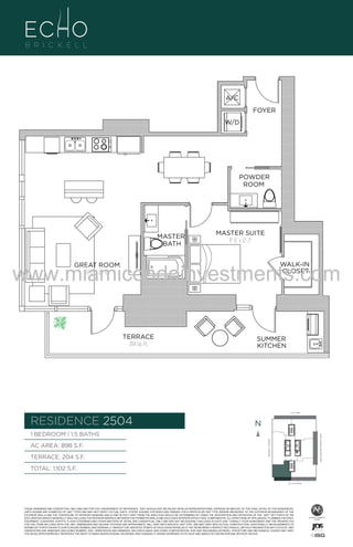 A/C
FOYER
W/D

POWDER
ROOM

04
MASTER
BATH

F.

MASTER SUITE
11'-6" x 12'-2"

www.miamicondoinvestments.com
WALK-IN
CLOSET

GREAT ROOM
15'-2" X 22'-0"

TERRACE
204 Sq. Ft.

SUMMER
KITCHEN

6 P L AT E
14th LANE

RESIDENCE 2504

N
N

TERRACE: 204 S.F.

BRICKELL AVENUE

AC AREA: 898 S.F.

BISCAYNE BAY (WATER VIEW)

1 BEDROOM | 1.5 BATHS

TOTAL: 1,102 S.F.
SE 15th ROAD

THESE DRAWINGS ARE CONCEPTUAL ONLY AND ARE FOR THE CONVENIENCE OF REFERENCE. THEY SHOULD NOT BE RELIED UPON AS REPRESENTATIONS, EXPRESS OR IMPLIED, OF THE FINAL DETAIL OF THE RESIDENCES.
UNITS SHOWN ARE EXAMPLES OF UNIT TYPES AND MAY NOT DEPICT ACTUAL UNITS. STATED SQUARE FOOTAGES ARE RANGES FOR A PARTICULAR UNIT TYPE ANDARE MEASURED TO THE EXTERIOR BOUNDARIES OF THE
EXTERIOR WALLS AND THE CENTERLINE OF INTERIOR DEMISING WALLS AND IN FACT VARY FROM THE AREA THAT WOULD BE DETERMINED BY USING THE DESCRIPTION AND DEFINITION OF THE “UNIT” SET FORTH IN THE
DECLARATION (WHICH GENERALLY ONLY INCLUDES THE INTERIOR AIRSPACE BETWEEN THE PERIMETER WALLS AND EXCLUDES INTERIOR STRUCTURAL COMPONENTS). ALL DEPICTIONS OF APPLIANCES, PLUMBING FIXTURES,
EQUIPMENT, COUNTERS, SOFFITS, FLOOR COVERINGS AND OTHER MATTERS OF DETAIL ARE CONCEPTUAL ONLY AND ARE NOT NECESSARILY INCLUDED IN EACH UNIT. CONSULT YOUR AGREEMENT AND THE PROSPECTUS
FOR THE ITEMS INCLUDED WITH THE UNIT. DIMENSIONS AND SQUARE FOOTAGE ARE APPROXIMATE, WILL VARY WITH SPECIFIC UNIT TYPE, AND MAY VARY WITH ACTUAL CONSTRUCTION. ADDITIONALLY, MEASUREMENTS OF
ROOMS SET FORTH ON ANY FLOOR PLAN ARE NOMINAL AND GENERALLY TAKEN AT THE GREATEST POINTS OF EACH GIVEN ROOM (AS IF THE ROOM WERE A PERFECT RECTANGLE), WITHOUT REGARD FOR ANY CUTOUTS. UNIT
ORIENTATION AND WINDOWS (INCLUDING NUMBER, SIZE, ORIENTATION AND AWNINGS), BALCONY/LANAIS (INCLUDING CONFIGURATION, SIZE AND RAILING/BALUSTRADE), STRUCTURE AND MECHANICAL CHASES MAY VARY.
THE DEVELOPER EXPRESSLY RESERVES THE RIGHT TO MAKE MODIFICATIONS, REVISIONS, AND CHANGES IT DEEMS DESIRABLE IN ITS SOLE AND ABSOLUTE DISCRETION AND WITHOUT NOTICE.

 
