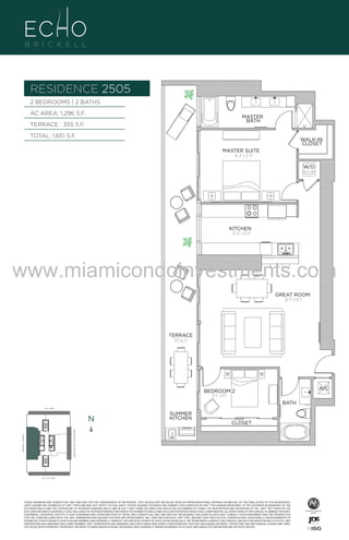 RESIDENCE 2505
BRASS
FAUCET
BANCRPFT
K-10579-4P

BRASS
FAUCET
BANCRPFT
K-10579-4P

2 BEDROOMS | 2 BATHS
AC AREA: 1,296 S.F.

MASTER
BATH

TERRACE : 355 S.F.
TOTAL: 1,651 S.F.

WALK-IN
CLOSET
MASTER SUITE
16'-4" x 12'-0"
W/D

UNIT 2505
2/2B
1296 S.F.

KITCHEN
16'-4" x 10'-11"

www.miamicondoinvestments.com
GREAT ROOM
20'-3" X 16'-1"

TERRACE
355 Sq. Ft.

A/C

6 P L AT E

BRASS
FAUCET
BANCRPFT
K-10579-4P

BEDROOM 2
13'-1" x 8'-1"
BATH

14th LANE

N

SUMMER
KITCHEN

CLOSET

BRICKELL AVENUE

BISCAYNE BAY (WATER VIEW)

N

SE 15th ROAD

N

25th LVL - 6 UNITS
LINE 05

THESE DRAWINGS ARE CONCEPTUAL ONLY AND ARE FOR THE CONVENIENCE OF REFERENCE. THEY SHOULD NOT BE RELIED UPON AS REPRESENTATIONS, EXPRESS OR IMPLIED, OF THE FINAL DETAIL OF THE RESIDENCES.
UNITS SHOWN ARE EXAMPLES OF UNIT TYPES AND MAY NOT DEPICT ACTUAL UNITS. STATED SQUARE FOOTAGES ARE RANGES FOR A PARTICULAR UNIT TYPE ANDARE MEASURED TO THE EXTERIOR BOUNDARIES OF THE
EXTERIOR WALLS AND THE CENTERLINE OF INTERIOR DEMISING WALLS AND IN FACT VARY FROM THE AREA THAT WOULD BE DETERMINED BY USING THE DESCRIPTION AND DEFINITION OF THE “UNIT” SET FORTH IN THE
DECLARATION (WHICH GENERALLY ONLY INCLUDES THE INTERIOR AIRSPACE BETWEEN THE PERIMETER WALLS AND EXCLUDES INTERIOR STRUCTURAL COMPONENTS). ALL DEPICTIONS OF APPLIANCES, PLUMBING FIXTURES,
EQUIPMENT, COUNTERS, SOFFITS, FLOOR COVERINGS AND OTHER MATTERS OF DETAIL ARE CONCEPTUAL ONLY AND ARE NOT NECESSARILY INCLUDED IN EACH UNIT. CONSULT YOUR AGREEMENT AND THE PROSPECTUS
FOR THE ITEMS INCLUDED WITH THE UNIT. DIMENSIONS AND SQUARE FOOTAGE ARE APPROXIMATE, WILL VARY WITH SPECIFIC UNIT TYPE, AND MAY VARY WITH ACTUAL CONSTRUCTION. ADDITIONALLY, MEASUREMENTS OF
ROOMS SET FORTH ON ANY FLOOR PLAN ARE NOMINAL AND GENERALLY TAKEN AT THE GREATEST POINTS OF EACH GIVEN ROOM (AS IF THE ROOM WERE A PERFECT RECTANGLE), WITHOUT REGARD FOR ANY CUTOUTS. UNIT
ORIENTATION AND WINDOWS (INCLUDING NUMBER, SIZE, ORIENTATION AND AWNINGS), BALCONY/LANAIS (INCLUDING CONFIGURATION, SIZE AND RAILING/BALUSTRADE), STRUCTURE AND MECHANICAL CHASES MAY VARY.
THE DEVELOPER EXPRESSLY RESERVES THE RIGHT TO MAKE MODIFICATIONS, REVISIONS, AND CHANGES IT DEEMS DESIRABLE IN ITS SOLE AND ABSOLUTE DISCRETION AND WITHOUT NOTICE.

 