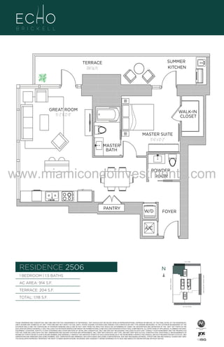 SUMMER
KITCHEN

TERRACE
204 Sq. Ft.

GREAT ROOM
15'-2" X 22'-0"

WALK-IN
CLOSET

MASTER SUITE
11'-6" x 12'-2"

914

MASTER
BATH

B
F.

www.miamicondoinvestments.com
POWDER
ROOM

PANTRY

W/D

FOYER

A/C

6 P L AT E
14th LANE

RESIDENCE 2506

N
N

TERRACE: 204 S.F.

BRICKELL AVENUE

AC AREA: 914 S.F.

BISCAYNE BAY (WATER VIEW)

1 BEDROOM | 1.5 BATHS

TOTAL: 1,118 S.F.
SE 15th ROAD

THESE DRAWINGS ARE CONCEPTUAL ONLY AND ARE FOR THE CONVENIENCE OF REFERENCE. THEY SHOULD NOT BE RELIED UPON AS REPRESENTATIONS, EXPRESS OR IMPLIED, OF THE FINAL DETAIL OF THE RESIDENCES.
UNITS SHOWN ARE EXAMPLES OF UNIT TYPES AND MAY NOT DEPICT ACTUAL UNITS. STATED SQUARE FOOTAGES ARE RANGES FOR A PARTICULAR UNIT TYPE ANDARE MEASURED TO THE EXTERIOR BOUNDARIES OF THE
EXTERIOR WALLS AND THE CENTERLINE OF INTERIOR DEMISING WALLS AND IN FACT VARY FROM THE AREA THAT WOULD BE DETERMINED BY USING THE DESCRIPTION AND DEFINITION OF THE “UNIT” SET FORTH IN THE
DECLARATION (WHICH GENERALLY ONLY INCLUDES THE INTERIOR AIRSPACE BETWEEN THE PERIMETER WALLS AND EXCLUDES INTERIOR STRUCTURAL COMPONENTS). ALL DEPICTIONS OF APPLIANCES, PLUMBING FIXTURES,
EQUIPMENT, COUNTERS, SOFFITS, FLOOR COVERINGS AND OTHER MATTERS OF DETAIL ARE CONCEPTUAL ONLY AND ARE NOT NECESSARILY INCLUDED IN EACH UNIT. CONSULT YOUR AGREEMENT AND THE PROSPECTUS
FOR THE ITEMS INCLUDED WITH THE UNIT. DIMENSIONS AND SQUARE FOOTAGE ARE APPROXIMATE, WILL VARY WITH SPECIFIC UNIT TYPE, AND MAY VARY WITH ACTUAL CONSTRUCTION. ADDITIONALLY, MEASUREMENTS OF
ROOMS SET FORTH ON ANY FLOOR PLAN ARE NOMINAL AND GENERALLY TAKEN AT THE GREATEST POINTS OF EACH GIVEN ROOM (AS IF THE ROOM WERE A PERFECT RECTANGLE), WITHOUT REGARD FOR ANY CUTOUTS. UNIT
ORIENTATION AND WINDOWS (INCLUDING NUMBER, SIZE, ORIENTATION AND AWNINGS), BALCONY/LANAIS (INCLUDING CONFIGURATION, SIZE AND RAILING/BALUSTRADE), STRUCTURE AND MECHANICAL CHASES MAY VARY.
THE DEVELOPER EXPRESSLY RESERVES THE RIGHT TO MAKE MODIFICATIONS, REVISIONS, AND CHANGES IT DEEMS DESIRABLE IN ITS SOLE AND ABSOLUTE DISCRETION AND WITHOUT NOTICE.

 