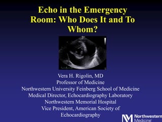 Echo in the Emergency
Room: Who Does It and To
Whom?
Vera H. Rigolin, MD
Professor of Medicine
Northwestern University Feinberg School of Medicine
Medical Director, Echocardiography Laboratory
Northwestern Memorial Hospital
Vice President, American Society of
Echocardiography
 