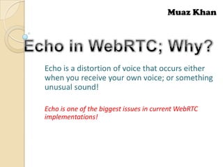 Muaz Khan

Echo is a distortion of voice that occurs either
when you receive your own voice; or something
unusual sound!
Echo is one of the biggest issues in current WebRTC
implementations!

 