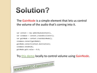 The GainNode is a simple element that lets us control
the volume of the audio that’s coming into it.
var context = new webkitAudioContext(),
var sineWave = context.createOscillator();
var gainNode = context.createGainNode();
sineWave.connect(gainNode);
gainNode.connect(context.destination);
sineWave.noteOn(0);
gainNode.gain.value = 0.9;

Try this demo locally to control volume using GainNode.

 
