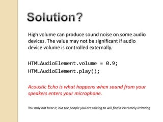 High volume can produce sound noise on some audio
devices. The value may not be significant if audio
device volume is controlled externally.

HTMLAudioElement.volume = 0.9;
HTMLAudioElement.play();
Acoustic Echo is what happens when sound from your
speakers enters your microphone.
You may not hear it, but the people you are talking to will find it extremely irritating

 