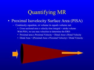 Quantifying MR Proximal Isovelocity Surface Area (PISA) Continuity equation, or volume in equals volume out Cross sectional area x velocity time integral = stroke volume With PISA, we use max velocities to determine the ERO: Proximal area x Proximal Velocity = Distal Area x Distal Velocity Distal Area = (Proximal Area x Proximal Velocity) / Distal Velocity 
