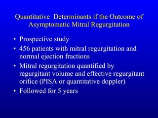 Quantitative  Determinants if the Outcome of Asymptomatic Mitral Regurgitation Prospective study 456 patients with mitral regurgitation and normal ejection fractions Mitral regurgitation quantified by regurgitant volume and effective regurgitant orifice (PISA or quantitative doppler) Followed for 5 years 