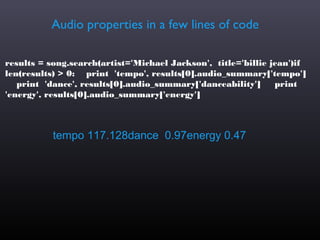 Audio properties in a few lines of code

results = song.search(artist='Michael Jackson', title='billie jean')if
len(results) > 0: print 'tempo', results[0].audio_summary['tempo']
   print 'dance', results[0].audio_summary['danceability']     print
'energy', results[0].audio_summary['energy']



           tempo 117.128dance 0.97energy 0.47
 