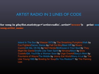 ARTIST RADIO IN 2 LINES OF CODE

for song in playlist.static(type='artist-radio', artist='weezer'):          print son
song.artist_name




              Island In The Sun by Weezer1979 by The Smashing PumpkinsWalk by
              Foo FightersDance, Dance by Fall Out BoyBlast Off! by Rivers
              CuomoOh Me, Oh My by Nerf HerderBirdhouse in Your Soul by They
              Might Be GiantsSmells Like Teen Spirit by NirvanaAlison by Elvis
              CostelloGirl, You'll Be a Woman Soon by Urge OverkillStacy's Mom by
              Fountains of WayneThe Middle by Jimmy Eat WorldWorry A Lot by The
              Like Young1985 by Bowling for SoupDo You Realize?? by The Flaming
              Lips
 