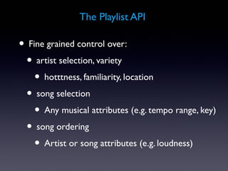 The Playlist API

• Fine grained control over:
 • artist selection, variety
    • hotttness, familiarity, location
 • song selection
    • Any musical attributes (e.g. tempo range, key)
 • song ordering
    • Artist or song attributes (e.g. loudness)
 
