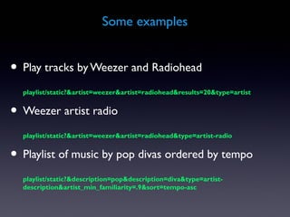 Some examples


• Play tracks by Weezer and Radiohead
  playlist/static?&artist=weezer&artist=radiohead&results=20&type=artist


• Weezer artist radio
  playlist/static?&artist=weezer&artist=radiohead&type=artist-radio


• Playlist of music by pop divas ordered by tempo
  playlist/static?&description=pop&description=diva&type=artist-
  description&artist_min_familiarity=.9&sort=tempo-asc
 