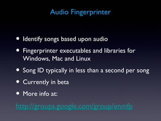 Audio Fingerprinter


• Identify songs based upon audio
• Fingerprinter executables and libraries for
  Windows, Mac and Linux
• Song ID typically in less than a second per song
• Currently in beta
• More info at:
http://groups.google.com/group/enmfp
 