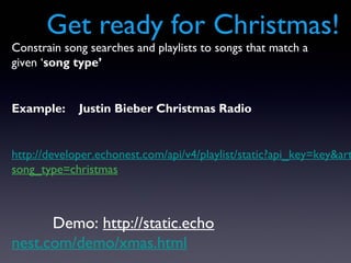 Get ready for Christmas!
Constrain song searches and playlists to songs that match a
given ‘song type’


Example:     Justin Bieber Christmas Radio


http://developer.echonest.com/api/v4/playlist/static?api_key=key&art
song_type=christmas



      Demo: http://static.echo
nest.com/demo/xmas.html
 