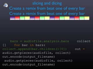 slicing and dicing
   Create a remix from beat one of every bar
   Create a remix from beat one of every bar




    bars = audiofile.analysis.bars    collect =
[]    for bar in bars:
collect.append(bar.children()[0])    out =
audio.getpieces(audiofile, collect)
out.encode(output_filename)
 audio.getpieces(audiofile, collect)
out.encode(output_filename)
 