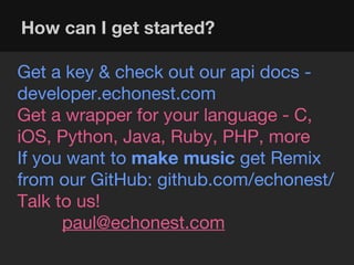 How can I get started?

Get a key & check out our api docs -
developer.echonest.com
Get a wrapper for your language - C,
iOS, Python, Java, Ruby, PHP, more
If you want to make music get Remix
from our GitHub: github.com/echonest/
Talk to us!
      paul@echonest.com
 