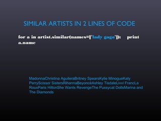 SIMILAR ARTISTS IN 2 LINES OF CODE
for a in artist.similar(names=['lady gaga']):           print
a.name




    MadonnaChristina AguileraBritney SpearsKylie MinogueKaty
    PerryScissor SistersRihannaBeyoncéAshley TisdaleLivvi FrancLa
    RouxParis HiltonShe Wants RevengeThe Pussycat DollsMarina and
    The Diamonds
 