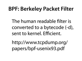 BPF: Berkeley Packet Filter

 The human readable ﬁlter is
 converted to a bytecode (-d),
 sent to kernel. Eﬃcient.
 http://www.tcpdump.org/
 papers/bpf-usenix93.pdf
 