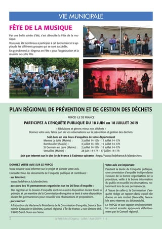 Le Petit Echo d’Orgerus - Juillet / Août 2019 - 1162
VIE MUNICIPALE
PRPGD ILE DE FRANCE
PARTICIPEZ A L’ENQUÊTE PUBLIQUE DU 18 JUIN au 18 JUILLET 2019
« Réduisons et gérons mieux nos déchets »
Donnez votre avis, faites part de vos observations sur la prévention et gestion des déchets.
Soit dans un des lieux d’enquêtes de votre département
Mantes La Jolie (Mairie) : 3 juillet 14-17h - 17 juillet 14-17h
Rambouillet (Mairie) : 4 juillet 14-17h - 15 juillet 14-17h
St Germain en Laye (Mairie) : 2 juillet 14-17h - 18 juillet 14-17h
Versailles (Mairie) : 28 juin 14-17h - 17 juillet 14-17h
Soit par Internet sur le site Ile de France à l’adresse suivante : https://www.iledefrance.fr/plandechets
FÊTE DE LA MUSIQUE
Par une belle soirée d’été, s’est déroulée la Fête de la mu-
sique.
Vous avez été nombreux à participer à cet événement et à ap-
plaudir les différents groupes qui se sont succédés.
Un grand merci à « Orgerus en Fête » pour l’organisation et la
réussite de cette fête.
DONNEZ VOTRE AVIS SUR LE PRPGD
Vous pouvez vous informer sur le projet et donner votre avis.
Consultez tous les documents de l’enquête publique et contribuez :
- sur Internet :
www.iledefrance.fr/plandechets
- au cours des 75 permanences organisées sur les 26 lieux d’enquête :
Des registres et le dossier d’enquête sont mis à votre disposition durant toute la
période, et un membre de la Commission d’enquête se tient à votre disposition
durant les permanences pour recueillir vos observations et propositions.
- par courrier :
À l’attention de Madame la Présidente de la Commission d’enquête, Service Eco-
nomie Circulaire et Déchets, Conseil régional d’Île-de-France, 2 rue Simone Veil,
93400 Saint-Ouen-sur-Seine.
Votre avis est important
Pendant la durée de l’enquête publique,
une commission d’enquête indépendante
s’assure de la bonne organisation de la
procédure, veille à la bonne information
du public et recueille les observations, no-
tamment lors de ses permanences.
À l’issue de celle-ci, la Commission d’en-
quête rédige un rapport dans lequel elle
donne un avis motivé (favorable, favora-
ble avec réserves ou défavorable).
Le PRPGD et son rapport environnemen-
tal seront ensuite approuvés définitive-
ment par le Conseil régional.
PLAN RÉGIONAL DE PRÉVENTION ET DE GESTION DES DÉCHETS
 