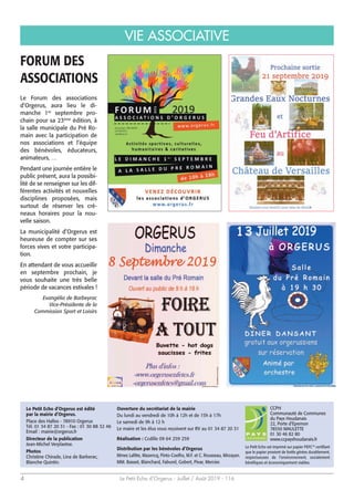 Le Petit Echo d’Orgerus - Juillet / Août 2019 - 1164
VIE ASSOCIATIVE
Le Petit Echo d’Orgerus est édité
par la mairie d’Orgerus.
Place des Halles - 78910 Orgerus
Tél. 01 34 87 20 31 - Fax : 01 30 88 32 46
Email : mairie@orgerus.fr
Directeur de la publication
Jean-Michel Verplaetse.
Photos
Christine Chirade, Lina de Barberac,
Blanche Quintin.
CCPH
Communauté de Communes
du Pays Houdanais
22, Porte d’Epernon
78550 MAULETTE
01 30 46 82 80
www.ccpayshoudanais.fr
Le Petit Echo est imprimé sur papier PEFC™ certifiant
que le papier provient de forêts gérées durablement,
respectueuses de l’environnement, socialement
bénéfiques et économiquement viables.
Ouverture du secrétariat de la mairie
Du lundi au vendredi de 10h à 12h et de 15h à 17h
Le samedi de 9h à 12 h
Le maire et les élus vous reçoivent sur RV au 01 34 87 20 31
Réalisation : Ccdille 09 64 259 259
Distribution par les bénévoles d’Orgerus
Mmes Lafitte, Mazencq, Pinto-Coelho, M.F. et C. Rousseau, Mirzayan.
MM. Basset, Blanchard, Faburel, Gobert, Pivar, Mercier.
Le Forum des associations
d’Orgerus, aura lieu le di-
manche 1er
septembre pro-
chain pour sa 23ème
édition, à
la salle municipale du Pré Ro-
main avec la participation de
nos associations et l’équipe
des bénévoles, éducateurs,
animateurs, …
Pendant une journée entière le
public présent, aura la possibi-
lité de se renseigner sur les dif-
férentes activités et nouvelles
disciplines proposées, mais
surtout de réserver les cré-
neaux horaires pour la nou-
velle saison.
La municipalité d’Orgerus est
heureuse de compter sur ses
forces vives et votre participa-
tion.
En attendant de vous accueillir
en septembre prochain, je
vous souhaite une très belle
période de vacances estivales !
Evangélia de Barbeyrac
Vice-Présidente de la
Commission Sport et Loisirs
FORUM DES
ASSOCIATIONS
 
