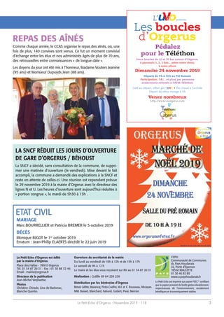 Le Petit Echo d’Orgerus - Novembre 2019 - 118 3
Le Petit Echo d’Orgerus est édité
par la mairie d’Orgerus.
Place des Halles - 78910 Orgerus
Tél. 01 34 87 20 31 - Fax : 01 30 88 32 46
Email : mairie@orgerus.fr
Directeur de la publication
Jean-Michel Verplaetse.
Photos
Christine Chirade, Lina de Barberac,
Blanche Quintin.
CCPH
Communauté de Communes
du Pays Houdanais
22, Porte d’Epernon
78550 MAULETTE
01 30 46 82 80
www.ccpayshoudanais.fr
Le Petit Echo est imprimé sur papier PEFC™ certifiant
que le papier provient de forêts gérées durablement,
respectueuses de l’environnement, socialement
bénéfiques et économiquement viables.
Ouverture du secrétariat de la mairie
Du lundi au vendredi de 10h à 12h et de 15h à 17h
Le samedi de 9h à 12 h
Le maire et les élus vous reçoivent sur RV au 01 34 87 20 31
Réalisation : Ccdille 09 64 259 259
Distribution par les bénévoles d’Orgerus
Mmes Lafitte, Mazencq, Pinto-Coelho, M.F. et C. Rousseau, Mirzayan.
MM. Basset, Blanchard, Faburel, Gobert, Pivar, Mercier.
Les boucles
d’Orgerus
Pédalez
pour le Téléthon
Dimanche 24 novembre 2019
Départs de 9h à 10h au Pré Romain
Participation: 5€ (…et plus) par personne
entièrement reversés à l’AFM-Téléthon
Café au départ, offert par l’UVO
Venez nombreux
rgerus
Deux boucles de 10 et 20 km autour d’Orgerus,
à parcourir 1, 2, 3 fois... selon votre choix,
à votre allure
L’ présente:
Comme chaque année, le CCAS organise le repas des aînés, où, une
fois de plus, 140 convives sont venus. Ce fut un moment convivial
d’échange entre les élus et nos administrés âgés de plus de 70 ans,
des retrouvailles entre connaissances « de longue date ».
Les doyens du jour ont été mis à l’honneur, Madame Vouters Jeanine
(95 ans) et Monsieur Dupuyds Jean (88 ans).
REPAS DES AÎNÉS
ETAT CIVIL
MARIAGE
Marc BOURRELLIER et Patricia BREMER le 5 octobre 2019
DÉCÈS
Monique BIGOT le 1er
octobre 2019
Erratum : Jean-Philip ELAERTS décédé le 22 juin 2019
LA SNCF RÉDUIT LES JOURS D’OUVERTURE
DE GARE D’ORGERUS / BÉHOUST
La SNCF a décidé, sans consultation de la commune, de suppri-
mer une matinée d’ouverture (le vendredi). Mise devant le fait
accompli, la commune a demandé des explications à la SNCF et
reste en attente de celles-ci. Une réunion est cependant prévue
le 29 novembre 2019 à la mairie d’Orgerus avec le directeur des
lignes N et U. Les heures d’ouverture sont aujourd’hui réduites à
« portion congrue », le mardi de 5h30 à 13h .
 