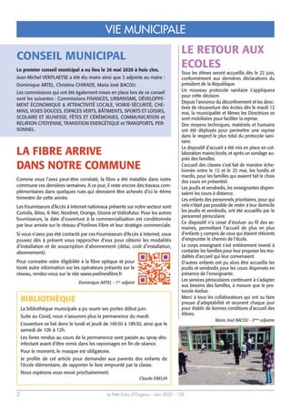 Le Petit Echo d’Orgerus - Juin 2020 - 1222
VIE MUNICIPALE
LA FIBRE ARRIVE
DANS NOTRE COMMUNE
Comme vous l’avez peut-être constaté, la fibre a été installée dans notre
commune ces dernières semaines. A ce jour, il reste encore des travaux com-
plémentaires dans quelques rues qui devraient être achevés d’ici le 4ème
trimestre de cette année.
Les Fournisseurs d’Accès à Internet nationaux présents sur notre secteur sont
Coriolis, Ibloo, K-Net, Nordnet, Orange, Ozone et Vidéofutur. Pour les autres
fournisseurs, la date d’ouverture à la commercialisation est conditionnée
par leur arrivée sur le réseau d’Yvelines Fibre et leur stratégie commerciale.
Si vous n’avez pas été contacté par ces Fournisseurs d’Accès à Internet, vous
pouvez dès à présent vous rapprocher d’eux pour obtenir les modalités
d’installation et de souscription d’abonnement (délai, coût d’installation,
abonnement).
Pour connaitre votre éligibilité à la fibre optique et pour
toute autre information sur les opérateurs présents sur le
réseau, rendez-vous sur le site www.yvelinesfibre.fr
Dominique ARTEL - 1er
adjoint
CONSEIL MUNICIPAL
Le premier conseil municipal a eu lieu le 26 mai 2020 à huis clos.
Jean-Michel VERPLAETSE a été élu maire ainsi que 3 adjoints au maire :
Dominique ARTEL, Christine CHIRADE, Maria José BACOU.
Les commissions qui ont été également mises en place lors de ce conseil
sont les suivantes : Commissions FINANCES, URBANISME, DÉVELOPPE-
MENT ÉCONOMIQUE & ATTRACTIVITÉ LOCALE, VOIRIE-SÉCURITÉ, CHE-
MINS, VOIES DOUCES, ESPACES VERTS, BÂTIMENTS, SPORTS ET LOISIRS,
SCOLAIRE ET JEUNESSE, FÊTES ET CÉRÉMONIES, COMMUNICATION et
RELATION CITOYENNE, TRANSITION ENERGÉTIQUE et TRANSPORTS, PER-
SONNEL.
BIBLIOTHÈQUE
La bibliothèque municipale a pu ouvrir ses portes début juin.
Suite au Covid, nous n’assurons plus la permanence du mardi.
L’ouverture se fait donc le lundi et jeudi de 16h30 à 18h30, ainsi que le
samedi de 10h à 12h.
Les livres rendus au cours de la permanence sont passés au spray dés-
infectant avant d’être remis dans les rayonnages en fin de séance.
Pour le moment, le masque est obligatoire.
Je profite de cet article pour demander aux parents des enfants de
l’école élémentaire, de rapporter le livre emprunté par la classe.
Nous espérons vous revoir prochainement.
Claude EBELIN
LE RETOUR AUX
ECOLES
Tous les élèves seront accueillis dès le 22 juin,
conformément aux dernières déclarations du
président de la République.
Un nouveau protocole sanitaire s’appliquera
pour cette décision.
Depuis l’annonce du déconfinement et les direc-
tives de réouverture des écoles dès le mardi 12
mai, la municipalité et Mmes les Directrices se
sont mobilisées pour faciliter la reprise.
Des moyens techniques, matériels et humains
ont été déployés pour permettre une reprise
dans le respect le plus total du protocole sani-
taire.
Le dispositif d’accueil a été mis en place en col-
laboration mairie/école, et après un sondage au-
près des familles.
L’accueil des classes s’est fait de manière éche-
lonnée entre le 12 et le 25 mai, les lundis et
mardis, pour les familles qui avaient fait le choix
des cours en présentiel.
Les jeudis et vendredis, les enseignantes dispen-
saient les cours à distance.
Les enfants des personnels prioritaires, pour qui
cela n’était pas possible de rester à leur domicile
les jeudis et vendredis, ont été accueillis par le
personnel périscolaire.
Ce dispositif n’a cessé d’évoluer au fil des se-
maines, permettant l’accueil de plus en plus
d’enfants y compris de ceux qui étaient réticents
d’emprunter le chemin de l’école.
Le corps enseignant s’est entièrement investi à
contacter les familles pour leur proposer les mo-
dalités d’accueil qui leur convenaient.
D’autres enfants ont pu alors être accueillis les
jeudis et vendredis pour les cours dispensés en
présence de l’enseignante.
Les services périscolaires continuent à s’adapter
aux besoins des familles, à mesure que le pro-
tocole évolue.
Merci à tous les collaborateurs qui ont su faire
preuve d’adaptabilité et œuvrent chaque jour
pour établir de bonnes conditions d’accueil des
élèves.
Maria José BACOU - 3ème
adjointe
 