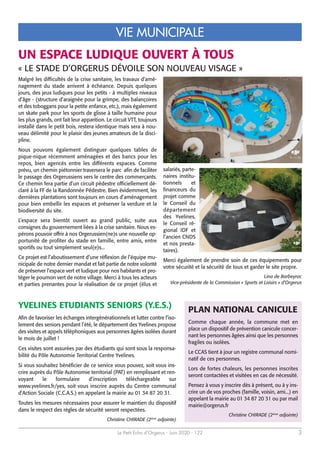 Le Petit Echo d’Orgerus - Juin 2020 - 122 3
VIE MUNICIPALE
Malgré les difficultés de la crise sanitaire, les travaux d’amé-
nagement du stade arrivent à échéance. Depuis quelques
jours, des jeux ludiques pour les petits - à multiples niveaux
d’âge - (structure d’araignée pour la grimpe, des balançoires
et des toboggans pour la petite enfance, etc.), mais également
un skate park pour les sports de glisse à taille humaine pour
les plus grands, ont fait leur apparition. Le circuit VTT, toujours
installé dans le petit bois, restera identique mais sera à nou-
veau délimité pour le plaisir des jeunes amateurs de la disci-
pline.
Nous pouvons également distinguer quelques tables de
pique-nique récemment aménagées et des bancs pour les
repos, bien agencés entre les différents espaces. Comme
prévu, un chemin piétonnier traversera le parc afin de faciliter
le passage des Orgerussiens vers le centre des commerçants.
Ce chemin fera partie d’un circuit pédestre officiellement dé-
claré à la FF de la Randonnée Pédestre. Bien évidemment, les
dernières plantations sont toujours en cours d’aménagement
pour bien embellir les espaces et préserver la verdure et la
biodiversité du site.
L’espace sera bientôt ouvert au grand public, suite aux
consignes du gouvernement liées à la crise sanitaire. Nous es-
pérons pouvoir offrir à nos Orgerussien(ne)s une nouvelle op-
portunité de profiter du stade en famille, entre amis, entre
sportifs ou tout simplement seul(e)s...
Ce projet est l’aboutissement d’une réflexion de l’équipe mu-
nicipale de notre dernier mandat et fait partie de notre volonté
de préserver l’espace vert et ludique pour nos habitants et pro-
téger le poumon vert de notre village. Merci à tous les acteurs
et parties prenantes pour la réalisation de ce projet (élus et
salariés, parte-
naires institu-
tionnels et
financeurs du
projet comme
le Conseil du
département
des Yvelines,
le Conseil ré-
gional IDF et
l’ancien CNDS
et nos presta-
taires).
Merci également de prendre soin de ces équipements pour
votre sécurité et la sécurité de tous et garder le site propre.
Lina de Barbeyrac
Vice-présidente de la Commission « Sports et Loisirs » d’Orgerus
UN ESPACE LUDIQUE OUVERT À TOUS
« LE STADE D’ORGERUS DÉVOILE SON NOUVEAU VISAGE »
YVELINES ETUDIANTS SENIORS (Y.E.S.)
Afin de favoriser les échanges intergénérationnels et lutter contre l’iso-
lement des seniors pendant l’été, le département des Yvelines propose
des visites et appels téléphoniques aux personnes âgées isolées durant
le mois de juillet !
Ces visites sont assurées par des étudiants qui sont sous la responsa-
bilité du Pôle Autonomie Territorial Centre Yvelines.
Si vous souhaitez bénéficier de ce service vous pouvez, soit vous ins-
crire auprès du Pôle Autonomie territorial (PAT) en remplissant et ren-
voyant le formulaire d’inscription téléchargeable sur
www.yvelines.fr/yes, soit vous inscrire auprès du Centre communal
d'Action Sociale (C.C.A.S.) en appelant la mairie au 01 34 87 20 31.
Toutes les mesures nécessaires pour assurer le maintien du dispositif
dans le respect des règles de sécurité seront respectées.
Christine CHIRADE (2ème
adjointe)
PLAN NATIONAL CANICULE
Comme chaque année, la commune met en
place un dispositif de prévention canicule concer-
nant les personnes âgées ainsi que les personnes
fragiles ou isolées.
Le CCAS tient à jour un registre communal nomi-
natif de ces personnes.
Lors de fortes chaleurs, les personnes inscrites
seront contactées et visitées en cas de nécessité.
Pensez à vous y inscrire dès à présent, ou à y ins-
crire un de vos proches (famille, voisin, ami...) en
appelant la mairie au 01 34 87 20 31 ou par mail
mairie@orgerus.fr
Christine CHIRADE (2ème
adjointe)
 