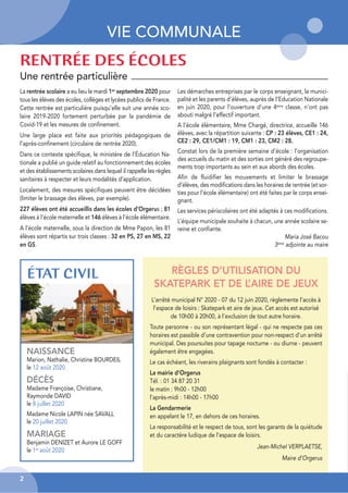VIE COMMUNALE
ÉTAT CIVIL
NAISSANCE
Marion, Nathalie, Christine BOURDEIL
le 12 août 2020
DÉCÈS
Madame Françoise, Christiane,
Raymonde DAVID
le 8 juillet 2020
Madame Nicole LAPIN née SAVALL
le 20 juillet 2020
MARIAGE
Benjamin DENIZET et Aurore LE GOFF
le 1er août 2020
La rentrée scolaire a eu lieu le mardi 1er
septembre 2020 pour
tous les élèves des écoles, collèges et lycées publics de France.
Cette rentrée est particulière puisqu’elle suit une année sco-
laire 2019-2020 fortement perturbée par la pandémie de
Covid-19 et les mesures de confinement.
Une large place est faite aux priorités pédagogiques de
l’après-confinement (circulaire de rentrée 2020).
Dans ce contexte spécifique, le ministère de l’Éducation Na-
tionale a publié un guide relatif au fonctionnement des écoles
et des établissements scolaires dans lequel il rappelle les règles
sanitaires à respecter et leurs modalités d’application.
Localement, des mesures spécifiques peuvent être décidées
(limiter le brassage des élèves, par exemple).
227 élèves ont été accueillis dans les écoles d’Orgerus ; 81
élèves à l’école maternelle et 146 élèves à l’école élémentaire.
A l’école maternelle, sous la direction de Mme Papon, les 81
élèves sont répartis sur trois classes : 32 en PS, 27 en MS, 22
en GS.
Les démarches entreprises par le corps enseignant, la munici-
palité et les parents d’élèves, auprès de l’Education Nationale
en juin 2020, pour l’ouverture d’une 4ème classe, n’ont pas
abouti malgré l’effectif important.
A l’école élémentaire, Mme Chargé, directrice, accueille 146
élèves, avec la répartition suivante : CP : 23 élèves, CE1 : 24,
CE2 : 29, CE1/CM1 : 19, CM1 : 23, CM2 : 28.
Constat lors de la première semaine d’école : l’organisation
des accueils du matin et des sorties ont généré des regroupe-
ments trop importants au sein et aux abords des écoles.
Afin de fluidifier les mouvements et limiter le brassage
d’élèves, des modifications dans les horaires de rentrée (et sor-
ties pour l’école élémentaire) ont été faites par le corps ensei-
gnant.
Les services périscolaires ont été adaptés à ces modifications.
L’équipe municipale souhaite à chacun, une année scolaire se-
reine et confiante.
Maria José Bacou
3ème
adjointe au maire
RENTRÉE DES ÉCOLES
RÈGLES D’UTILISATION DU
SKATEPARK ET DE L
’AIRE DE JEUX
L’arrêté municipal N° 2020 - 07 du 12 juin 2020, règlemente l’accès à
l’espace de loisirs : Skatepark et aire de jeux. Cet accès est autorisé
de 10h00 à 20h00, à l’exclusion de tout autre horaire.
Toute personne - ou son représentant légal - qui ne respecte pas ces
horaires est passible d’une contravention pour non-respect d’un arrêté
municipal. Des poursuites pour tapage nocturne - ou diurne - peuvent
également être engagées.
Le cas échéant, les riverains plaignants sont fondés à contacter :
La mairie d’Orgerus
Tél. : 01 34 87 20 31
le matin : 9h00 - 12h00
l’après-midi : 14h00 - 17h00
La Gendarmerie
en appelant le 17, en dehors de ces horaires.
La responsabilité et le respect de tous, sont les garants de la quiétude
et du caractère ludique de l’espace de loisirs.
Jean-Michel VERPLAETSE,
Maire d’Orgerus
Une rentrée particulière
2
 