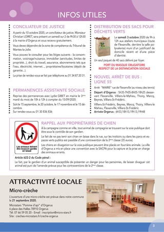 INFOS UTILES
DISTRIBUTION DES SACS POUR
DÉCHETS VERTS
Le samedi 3 octobre 2020 de 9h à
12h aux ateliers municipaux (route
de Flexanville, derrière la salle po-
lyvalente) muni d’un justificatif de
domicile récent et d’une pièce
d’identité.
Un seul paquet de 40 sacs délivré par foyer.
PORT DU MASQUE OBLIGATOIRE
RESPECT DE LA DISTANCIATION SOCIALE
CONCILIATEUR DE JUSTICE
A partir du 10 octobre 2020, un conciliateur de justice, Monsieur
Christian LOIRET, sera présent un samedi sur 2 de 9h30 à 12h30
à la mairie d’Orgerus et vous recevra gratuitement.
Vous devez dépendre de la zone de compétence du Tribunal de
Mantes-la-Jolie.
Vous pouvez le consulter pour les litiges suivants : la consom-
mation, voisinage/nuisance, immobilier (servitudes, limites de
propriété...), droit du travail, assurance, abonnements tels que
l’eau, électricité, internet..., propriétaires/locataires (dépôt de
garantie...).
La prise de rendez-vous se fait par téléphone au 01 34 87 20 31.
PERMANENCES ASSISTANTE SOCIALE
Reprise des permanences avec Lydie GIBET en mairie le 3ème
mardi du mois de 10h à 12h à compter du 15/09/2020.
Soit le 15 septembre, le 20 octobre, le 17 novembre et le 15 dé-
cembre.
Sur rendez-vous au 01 30 836 836
RAPPEL AUX PROPRIÉTAIRES DE CHIEN
À la campagne comme en ville, tout animal de compagnie se trouvant sur la voie publique doit
être sous le contrôle de son gardien.
Le fait de ne pas tenir son chien en laisse dans la rue, sur les trottoirs ou dans les parcs et es-
paces verts publics est passible d’une contravention de la 2ème classe (35 euros).
Les chiens en divagation sur la voie publique peuvent être placés en fourrière animale. La ville
d’Orgerus a mis en place une convention avec la SACPA pour la capture et la prise en charge
des animaux errants.
NOUVEL ARRÊT DE BUS :
LIGNE 55
Arrêt ”MAIRIE” rue de Flexanville (au niveau des tennis)
Départ d’Orgerus : 5h35-7h05-8h05-18h25 desser-
vant Flexanville, Villiers-le-Mahieu, Thoiry, Marcq,
Beynes, Villiers-St-Frédéric.
Villiers-St-Frédéric, Beynes, Marcq, Thoiry, Villiers-le
Mahieu, Flexanville, Villiers-St-Frédéric
Arrivée Orgerus : 6h53,18h13,19h13,19h48
3
ATTRACTIVITÉ LOCALE
Micro-crèche
L’ouverture d’une micro-crèche est prévue dans notre commune
le 21 septembre 2020.
Microstars “Pomme d’api” d’Orgerus
6 place des Halles 78910 Orgerus
Tél. 07 66 59 05 20 - Email : inscription@micro-stars.fr
Site : creches-microstars.fr/creche-orgerus
Article 622-2 du Code pénal :
Le fait, par le gardien d’un animal susceptible de présenter un danger pour les personnes, de laisser divaguer cet
animal est puni de l’amende prévue pour les contraventions de la 2ème classe.
 