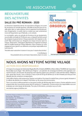 VIE ASSOCIATIVE
RÉOUVERTURE
DES ACTIVITÉS
SALLE DU PRÉ ROMAIN - 2020
Le dimanche 6 septembre dernier, les associations d’Orgerus ont ouvert
les inscriptions aux activités sportives, culturelles et de loisirs pour la nou-
velle saison dans un cadre extérieur tout en respectant le protocole sani-
taire d’organisation. Le public était au rendez-vous avec certainement
moins de fréquentation que d’habitude, vu le contexte.
La municipalité, après une période de fermeture de ses équipements,
ouvre la salle municipale du Pré Romain avec un dispositif sanitaire suivant
les consignes du gouvernement. Chaque association doit respecter ce dis-
positif déjà communiqué aux dirigeants de chaque structure (port du
masque, distanciation, nettoyage et désinfection) et organiser la pratique
selon le modèle imposé par chaque fédération. Nous comptons sur votre
engagement pour garantir aux adhérents une pratique responsable et en
toute sécurité.
Très belle saison associative à toutes et à tous pour la reprise des activités !
E. de Barbeyrac
Vice-présidente de la commission Associations, Sport et Loisirs
NOUS AVONS NETTOYÉ NOTRE VILLAGE
ACTION ECO-RESPONSABLE
A l’origine d’une équipe de 3 bénévoles Magda BILLON, Ombeline BORDES et Marie-Hélène TOURDES (de l’association
Bisconcella) sous le slogan ”Zéro déchet pour Orgerus”, une opération de ramassage de déchets a été organisée ce di-
manche 30 août. Une douzaine de personnes avait répondu présent pour participer à cette première édition. Malgré la
pluie, après deux heures, c’est un total de 12 sacs et près de 50 kg de déchets qui ont été ramassés puis triés pour être
déposés dans les conteneurs correspondants.
Cette belle initiative a été soutenue par l’équipe municipale en fournissant le matériel (sacs, pinces et gants) nécessaire à
la collecte des déchets et en relayant l’information sur les canaux de communication.
Face à ce succès et malheureusement au trop grand nombre de déchets jetés dans la nature, d’autres opérations seront
programmées dont la prochaine prévue dans la matinée du 13 septembre. D’autres actions éco-responsables vous sont
proposées par cette équipe de bénévoles. Pour plus d’informations, connectez vous sur le site :
zero-dechet-orgerus.jimdofree.com
Le Petit Écho d’Orgerus est édité par la mairie d’Orgerus.
Place des Halles - 78910 Orgerus
Tél. 01 34 87 20 31 - Fax : 01 30 88 32 46
Email : mairie@orgerus.fr
Directeur de la publication : Jean-Michel Verplaetse.
Commission Communication & Relation Citoyenne :
Christelle CORNILLON, Christine CHIRADE,
Lina de BARBEYRAC, Pascal KERN,
Loïc LE COGUIC, Dominique ARTEL.
Le Petit Echo est imprimé sur papier PEFC™
certifiant que le papier provient de forêts gérées
durablement, respectueuses de l’environnement, socia-
lement bénéfiques et économiquement viables.
www.orgerus.fr
Ouverture du secrétariat de la mairie
Du lundi au vendredi de 10h00 à 12h00 et de 15h00 à
17h00. Le samedi de 9h00 à 12h00
Le maire et les élus vous reçoivent sur RdV
au 01 34 87 20 31
Distribution par les bénévoles d’Orgerus
Mmes Lafitte, Mazencq, Pinto-Coelho, M.F. et
C. Rousseau, Mirzayan. MM. Basset, Blanchard, Faburel,
Gobert, Pivar, Mercier.
Réalisation : Ccdille 09 64 259 259
Tous droits réservés : mairie d’Orgerus
4
 
