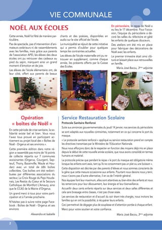 VIE COMMUNALE
2
Cette année, Noël fut fêté de manière par-
ticulière.
Pas de spectacle, pas d’intervention d’ani-
mateurs extérieurs ni de rassemblements
avec les familles, mais grâce aux parents
de l’association APEI, les élèves des deux
écoles ont pu retrouver des cadeaux au
pied du sapin, marquant ainsi un grand
moment d’émotion et de joie.
Les élèves de l’école élémentaire ont, de
leur côté, offert aux parents de beaux
chants et des poésies, disponibles en
audio sur le site officiel de l’école.
La municipalité se réjouit de cette initiative
qui a permis d’oublier pour quelques
temps les contraintes actuelles.
Les élèves de l’école maternelle ont pu re-
trouver en supplément, comme chaque
année, les présents offerts par la Caisse
des Ecoles.
NOËL AUX ÉCOLES
Service Restauration Scolaire
Protocole Sanitaire Renforcé
Suite aux annonces gouvernementales du jeudi 14 janvier, nos services du périscolaire
se sont adaptés aux nouvelles contraintes, notamment en ce qui concerne le port du
masque.
« Le protocole sanitaire renforcé » appliqué au service restauration prend en compte
les directives transmises par le Ministère de l'Education Nationale.
Nous nous efforçons donc de le respecter en fonction des moyens déjà mis en place
depuis le début de cette nouvelle année scolaire, que nous avons consolidé en termes
humains et matériel.
Le protocole précise que pendant le repas « le port du masque est obligatoire même
lorsque les enfants sont assis, tant qu'ils ne consomment pas un plat ou une boisson ».
Cette disposition est décriée par des parents d’élèves et nous sommes conscients de
la gêne que cette mesure occasionne aux enfants. Pourtant nous devons nous y tenir,
nous n’avons pas d’autre alternative, il en va de l’intérêt général.
Nos équipes font leur maximum, elles sont attentives au bien-être des enfants et nous
les remercions pour leur dévouement, leur énergie et leur bienveillance.
Accueillir deux cents enfants répartis sur deux services et deux salles différentes et
cela sans brassage entre classes, n’est pas chose aisée.
Les services de restauration et d'accueil du soir étant très chargés, nous invitons les
familles qui en ont la possibilité, à récupérer leurs enfants.
Ceci permettrait de dégager plus de souplesse et d’attention portée à chaque enfant.
Merci pour votre soutien et votre confiance.
Maria José Bacou, 3ème
adjointe
Opération
« boîtes de Noël »
En cette période de crise sanitaire, la so-
lidarité existe bel et bien. Vous nous
l’avez tous prouvé en participant ac-
tivement au projet local des « Boîtes de
Noël - Orgerus et ses environs ».
Cette première édition dans notre ré-
gion a rassemblé pas moins de 16 points
de collecte répartis sur 7 communes
avoisinantes (Orgerus, Courgent, Sep-
teuil, Thoiry, Bazainville, Maule et Hou-
dan) avec un total de 686 boîtes
collectées. Ces boîtes ont été redistri-
buées par différentes associations du
secteur, La Croix Rouge du Pays Houda-
nais, Les Restos du Coeur et le Secours
Catholique de Montfort L’Amaury, ainsi
que le CCAS de la Mairie d’Orgerus.
Un grand merci à tous pour votre parti-
cipation et à l’année prochaine.
N’hésitez pas à suivre notre page Face-
book : Boîtes de Noël - Orgerus et ses
environs
Alexandra et Isabelle
En périscolaire, le repas de Noël a
eu lieu le 17 décembre. Pour l’occa-
sion, l’équipe du périscolaire a dé-
coré les salles du réfectoire et gâté
les enfants de quelques douceurs.
Des ateliers ont été mis en place
pour fabriquer des décorations de
Noël avec les enfants.
Le premier trimestre était ainsi clô-
turé et laissait place aux retrouvailles
en famille.
Maria José Bacou, 3ème
adjointe
 