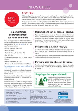INFOS UTILES
Le Petit Écho d’Orgerus est édité par la mairie d’Orgerus.
Place des Halles - 78910 Orgerus
Tél. 01 34 87 20 31 - Fax : 01 30 88 32 46
Email : mairie@orgerus.fr
Directeur de la publication : Jean-Michel Verplaetse.
Commission Communication & Relation Citoyenne :
Christelle Cornillon, Christine Chirade,
Lina de Barbeyrac, Pascal Kern,
Loïc Le Coguic, Dominique Artel.
Le Petit Echo est imprimé sur papier PEFC™
certifiant que le papier provient de forêts gérées
durablement, respectueuses de l’environnement, socia-
lement bénéfiques et économiquement viables.
www.orgerus.fr
Ouverture du secrétariat de la mairie
Du lundi au vendredi de 10h00 à 12h00 et de 15h00 à
17h00. Le samedi de 9h00 à 12h00
Le maire et les élus vous reçoivent sur RdV
au 01 34 87 20 31
Distribution par les bénévoles d’Orgerus
Mmes Lafitte, Mazencq, Defiolle, M.F. et
C. Rousseau, Mirzayan. MM. Basset, Blanchard, Faburel,
Pivar, Mercier.
Réalisation : Ccdille 09 64 259 259
Tous droits réservés : mairie d’Orgerus
4
Réclamations sur les réseaux sociaux
Nous vous informons que toutes les demandes faites sur les réseaux
sociaux concernant des problèmes rencontrés sur la commune (éclai-
rage, voirie...) ne seront ni pris en compte ni traités par ce biais. Nous
vous invitons à contacter directement la mairie soit par téléphone au
01 34 87 20 31, soit par mail : mairie@orgerus.fr.
Réglementation
du stationnement
sur notre commune
Permanences conciliateur de justice
M. Loiret, conciliateur de justice sera présent en mairie, sur rdv auprès
du secrétariat au 01 34 87 20 31 les samedis 6 et 20 février ainsi que
le 20 mars.
Présence de la CROIX ROUGE
Le véhicule itinérant de la CROIX ROUGE sera désormais présent à
8h30, à partir du jeudi 4 février (au lieu du mercredi), sur la place de la
mairie.
Une distribution de colis alimentaires sera effectuée pour les personnes
nécessiteuses (sous conditions de ressources).
Recyclage des sapins de Noël
Les sapins de Noël sont à rapporter en
priorité en déchèteries dans les bennes
déchets végétaux. Sinon, il vous faudra at-
tendre les prochaines collectes en porte à
porte de déchets verts dont la reprise est
prévue le lundi 29 mars.
STOP PEO
A l’ère du digital et soucieux de l’environnement, certains préfèrent aujourd’hui consulter l’in-
formation sur nos différents canaux de communication comme le site internet ou le Facebook
de la mairie mais aussi l’application Panneau Pocket disponible sur smartphone.
C’est pourquoi si vous ne souhaitez plus disposer du Petit Echo au format papier, nous vous
invitons à découper le macaron ci-joint et l’apposer sur votre boîte aux lettres, ce qui permettra
aux distributeurs bénévoles de ne pas le glisser dans votre boîte.
Nous vous rappelons que le stationnement des vé-
hicules est réglementé dans le centre-ville. La zone
bleue est active du lundi au samedi de 8h à 18h
dans les rues suivantes :
- Grande Rue (du n°10 au n°39)
- Place des Halles
- Route de Flexanville (du n°1 au n°3)
- Rue de la Gare
- Aire de stationnement face à l’église, rue du
Moutier
- Parking Grande Rue (au n°39)
- Parking rue du Pressoir / rue du Stade M. Cuaz
Le stationnement en zone bleue est limité à
deux heures.
Le disque de stationnement indiquant l’heure d’ar-
rivée est obligatoire sous peine d’une contraven-
tion de 35 euros.
Le stationnement hors des emplacements matéria-
lisés est également interdit sur l’ensemble du ter-
ritoire communal.
Le stationnement sur trottoir est dangereux pour
les usagers et les piétons, ce type d’infraction peut
être réprimé à hauteur de 135 euros et une mise
en fourrière du véhicule pourra être prescrite.
 